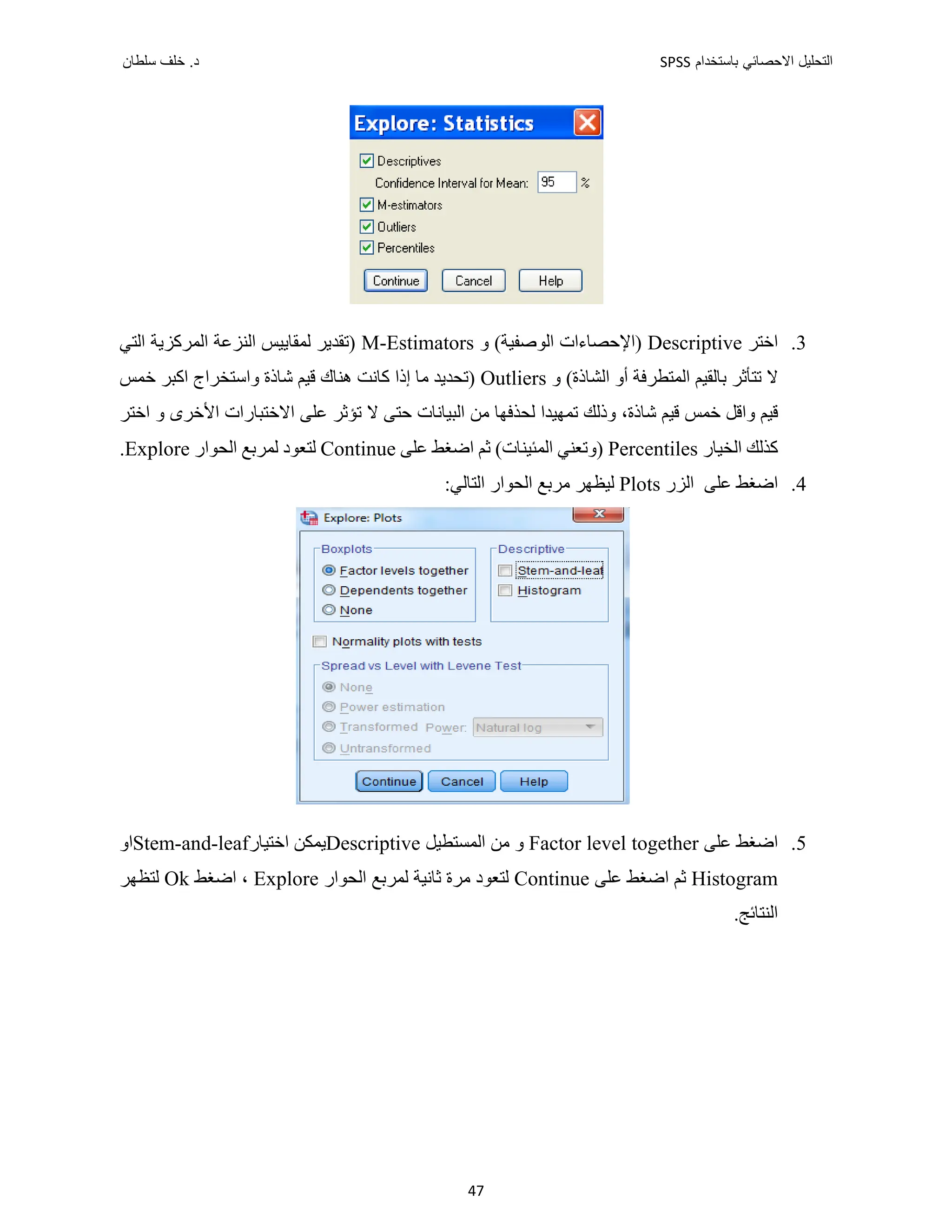 ‫ﺑﺎﺳﺗﺧﺩﺍﻡ‬ ‫ﺍﻻﺣﺻﺎﺋﻲ‬ ‫ﺍﻟﺗﺣﻠﻳﻝ‬
SPSS
‫ﺩ‬
‫ﺳﻠﻁﺎﻥ‬ ‫ﺧﻠﻑ‬ .
47
3
.
‫ﺍﺧﺘﺮ‬
Descriptive
‫ﻭ‬ (‫ﺍﻟﻮﺻﻔﻴﺔ‬ ‫)ﺍﻹﺣﺼﺎءﺍﺕ‬
M-Estimators
‫ﺍﻟﺘﻲ‬ ‫ﺍﻟﻤﺮﻛﺰﻳﺔ‬ ‫ﺍﻟﻨﺰﻋﺔ‬ ‫ﻟﻤﻘﺎﻳﻴﺲ‬ ‫)ﺗﻘﺪﻳﺮ‬
‫ﻭ‬ (‫ﺍﻟﺸﺎﺫﺓ‬ ‫ﺃﻭ‬ ‫ﺍﻟﻤﺘﻄﺮﻓﺔ‬ ‫ﺑﺎﻟﻘﻴﻢ‬ ‫ﺗﺘﺄﺛﺮ‬ ‫ﻻ‬
Outliers
‫ﻭﺍﺳﺘﺨﺮ‬ ‫ﺷﺎﺫﺓ‬ ‫ﻗﻴﻢ‬ ‫ﻫﻨﺎﻙ‬ ‫ﻛﺎﻧﺖ‬ ‫ﺇﺫﺍ‬ ‫ﻣﺎ‬ ‫)ﺗﺤﺪﻳﺪ‬
‫ﺧﻤﺲ‬ ‫ﺍﻛﺒﺮ‬ ‫ﺍﺝ‬
‫ﺍﺧﺘﺮ‬ ‫ﻭ‬ ‫ﺍﻷﺧﺮﻯ‬ ‫ﺍﻻﺧﺘﺒﺎﺭﺍﺕ‬ ‫ﻋﻠﻰ‬ ‫ﺗﺆﺛﺮ‬ ‫ﻻ‬ ‫ﺣﺘﻰ‬ ‫ﺍﻟﺒﻴﺎﻧﺎﺕ‬ ‫ﻣﻦ‬ ‫ﻟﺤﺬﻓﻬﺎ‬ ‫ﺗﻤﻬﻴﺪﺍ‬ ‫ﻭﺫﻟﻚ‬ ،‫ﺷﺎﺫﺓ‬ ‫ﻗﻴﻢ‬ ‫ﺧﻤﺲ‬ ‫ﻭﺍﻗﻞ‬ ‫ﻗﻴﻢ‬
‫ﺍﻟﺨﻴﺎﺭ‬ ‫ﻛﺬﻟﻚ‬
Percentiles
‫ﻋﻠﻰ‬ ‫ﺍﺿﻐﻂ‬ ‫ﺛﻢ‬ (‫ﺍﻟﻤﺌﻴﻨﺎﺕ‬ ‫)ﻭﺗﻌﻨﻲ‬
Continue
‫ﺍﻟﺤﻮﺍﺭ‬ ‫ﻟﻤﺮﺑﻊ‬ ‫ﻟﺘﻌﻮﺩ‬
Explore
.
4
.
‫ﺍﻟﺰﺭ‬ ‫ﻋﻠﻰ‬ ‫ﺍﺿﻐﻂ‬
Plots
:‫ﺍﻟﺘﺎﻟﻲ‬ ‫ﺍﻟﺤﻮﺍﺭ‬ ‫ﻣﺮﺑﻊ‬ ‫ﻟﻴﻈﻬﺮ‬
5
.
‫ﻋﻠﻰ‬ ‫ﺍﺿﻐﻂ‬
Factor level together
‫ﺍﻟﻤﺴﺘﻄﻴﻞ‬ ‫ﻣﻦ‬ ‫ﻭ‬
Descriptive
‫ﻳﻤﻜﻦ‬
‫ﺍﺧﺘ‬
‫ﻴﺎﺭ‬
Stem-and-leaf
‫ﺍ‬
‫ﻭ‬
Histogram
‫ﻋﻠﻰ‬ ‫ﺍﺿﻐﻂ‬ ‫ﺛﻢ‬
Continue
‫ﺍﻟﺤﻮﺍﺭ‬ ‫ﻟﻤﺮﺑﻊ‬ ‫ﺛﺎﻧﻴﺔ‬ ‫ﻣﺮﺓ‬ ‫ﻟﺘﻌﻮﺩ‬
Explore
‫ﺍﺿﻐﻂ‬ ،
Ok
‫ﻟﺘﻈﻬﺮ‬
.‫ﺍﻟﻨﺘﺎﺋﺞ‬
 