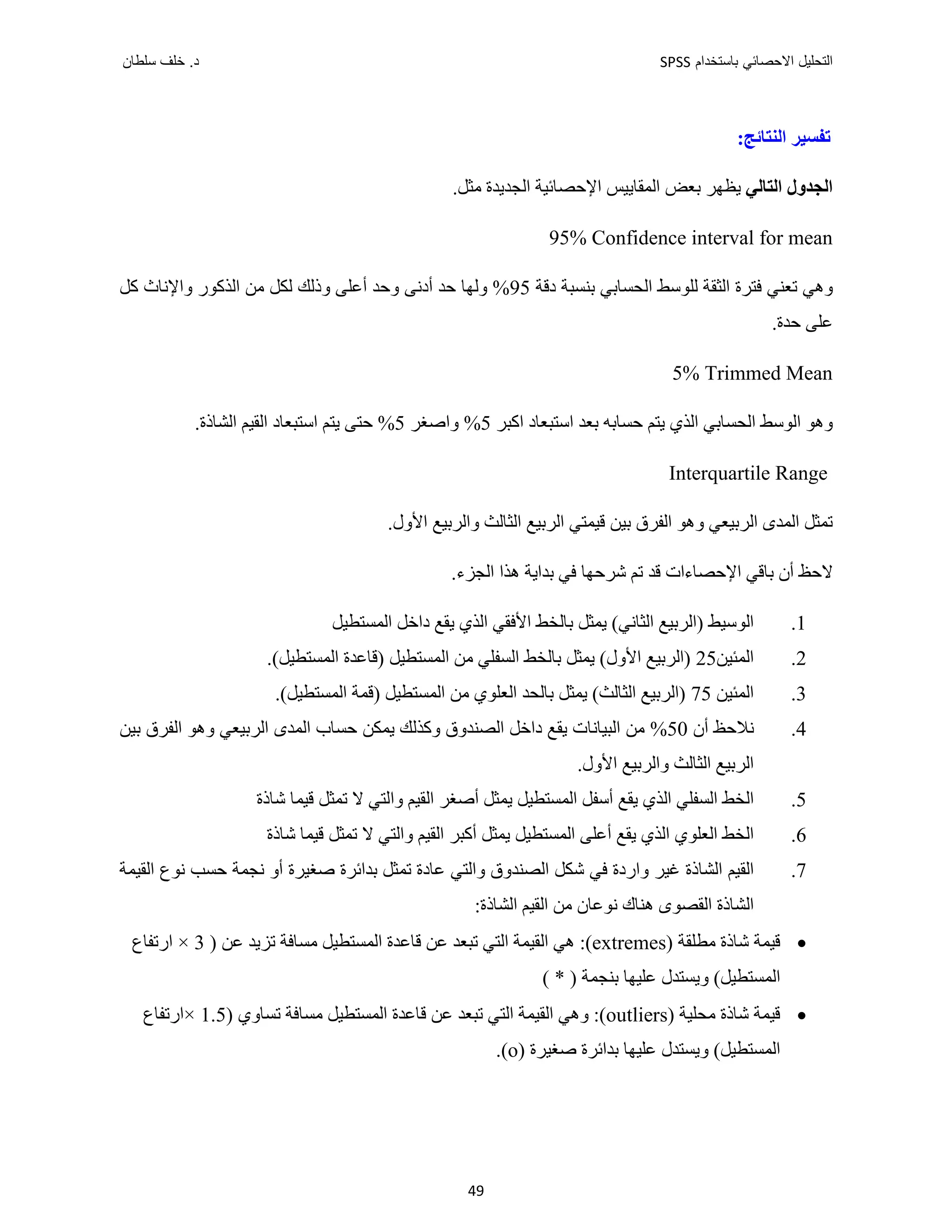 ‫ﺑﺎﺳﺗﺧﺩﺍﻡ‬ ‫ﺍﻻﺣﺻﺎﺋﻲ‬ ‫ﺍﻟﺗﺣﻠﻳﻝ‬
SPSS
‫ﺩ‬
‫ﺳﻠﻁﺎﻥ‬ ‫ﺧﻠﻑ‬ .
49
:‫ﺍﻟﻨﺘﺎﺋﺞ‬ ‫ﺗﻔﺴﻴﺮ‬
‫ﺍﻟﺘﺎﻟﻲ‬ ‫ﺍﻟﺠﺪﻭﻝ‬
.‫ﻣﺜﻞ‬ ‫ﺍﻟﺠﺪﻳﺪﺓ‬ ‫ﺍﻹﺣﺼﺎﺋﻴﺔ‬ ‫ﺍﻟﻤﻘﺎﻳﻴﺲ‬ ‫ﺑﻌﺾ‬ ‫ﻳﻈﻬﺮ‬
95% Confidence interval for mean
‫ﺩﻗﺔ‬ ‫ﺑﻨﺴﺒﺔ‬ ‫ﺍﻟﺤﺴﺎﺑﻲ‬ ‫ﻟﻠﻮﺳﻂ‬ ‫ﺍﻟﺜﻘﺔ‬ ‫ﻓﺘﺮﺓ‬ ‫ﺗﻌﻨﻲ‬ ‫ﻭﻫﻲ‬
95
‫ﻛﻞ‬ ‫ﻭﺍﻹﻧﺎﺙ‬ ‫ﺍﻟﺬﻛﻮﺭ‬ ‫ﻣﻦ‬ ‫ﻟﻜﻞ‬ ‫ﻭﺫﻟﻚ‬ ‫ﺃﻋﻠﻰ‬ ‫ﻭﺣﺪ‬ ‫ﺃﺩﻧﻰ‬ ‫ﺣﺪ‬ ‫ﻭﻟﻬﺎ‬ %
.‫ﺣﺪﺓ‬ ‫ﻋﻠﻰ‬
5% Trimmed Mean
‫ﺍﻛﺒﺮ‬ ‫ﺍﺳﺘﺒﻌﺎﺩ‬ ‫ﺑﻌﺪ‬ ‫ﺣﺴﺎﺑﻪ‬ ‫ﻳﺘﻢ‬ ‫ﺍﻟﺬﻱ‬ ‫ﺍﻟﺤﺴﺎﺑﻲ‬ ‫ﺍﻟﻮﺳﻂ‬ ‫ﻭﻫﻮ‬
5
‫ﻭﺍﺻﻐﺮ‬ %
5
‫ﺍﺳﺘﺒﻌﺎ‬ ‫ﻳﺘﻢ‬ ‫ﺣﺘﻰ‬ %
.‫ﺍﻟﺸﺎﺫﺓ‬ ‫ﺍﻟﻘﻴﻢ‬ ‫ﺩ‬
Interquartile Range
.‫ﺍﻷﻭﻝ‬ ‫ﻭﺍﻟﺮﺑﻴﻊ‬ ‫ﺍﻟﺜﺎﻟﺚ‬ ‫ﺍﻟﺮﺑﻴﻊ‬ ‫ﻗﻴﻤﺘﻲ‬ ‫ﺑﻴﻦ‬ ‫ﺍﻟﻔﺮﻕ‬ ‫ﻭﻫﻮ‬ ‫ﺍﻟﺮﺑﻴﻌﻲ‬ ‫ﺍﻟﻤﺪﻯ‬ ‫ﺗﻤﺜﻞ‬
.‫ﺍﻟﺠﺰء‬ ‫ﻫﺬﺍ‬ ‫ﺑﺪﺍﻳﺔ‬ ‫ﻓﻲ‬ ‫ﺷﺮﺣﻬﺎ‬ ‫ﺗﻢ‬ ‫ﻗﺪ‬ ‫ﺍﻹﺣﺼﺎءﺍﺕ‬ ‫ﺑﺎﻗﻲ‬ ‫ﺃﻥ‬ ‫ﻻﺣﻆ‬
1
.
‫ﺍﻟﻤﺴﺘﻄﻴﻞ‬ ‫ﺩﺍﺧﻞ‬ ‫ﻳﻘﻊ‬ ‫ﺍﻟﺬﻱ‬ ‫ﺍﻷﻓﻘﻲ‬ ‫ﺑﺎﻟﺨﻂ‬ ‫ﻳﻤﺜﻞ‬ (‫ﺍﻟﺜﺎﻧﻲ‬ ‫)ﺍﻟﺮﺑﻴﻊ‬ ‫ﺍﻟﻮﺳﻴﻂ‬
2
.
‫ﺍﻟﻤﺌﻴﻦ‬
25
‫ﺑﺎﻟ‬ ‫ﻳﻤﺜﻞ‬ (‫ﺍﻷﻭﻝ‬ ‫)ﺍﻟﺮﺑﻴﻊ‬
‫ﺍﻟﻤﺴﺘﻄﻴﻞ‬ ‫ﻣﻦ‬ ‫ﺍﻟﺴﻔﻠﻲ‬ ‫ﺨﻂ‬
‫)ﻗﺎﻋﺪﺓ‬
(‫ﺍﻟﻤﺴﺘﻄﻴﻞ‬
.
3
.
‫ﺍﻟﻤﺌﻴﻦ‬
75
‫ﺍﻟﻤﺴﺘﻄﻴﻞ‬ ‫ﻣﻦ‬ ‫ﺍﻟﻌﻠﻮﻱ‬ ‫ﺑﺎﻟﺤﺪ‬ ‫ﻳﻤﺜﻞ‬ (‫ﺍﻟﺜﺎﻟﺚ‬ ‫)ﺍﻟﺮﺑﻴﻊ‬
‫)ﻗﻤﺔ‬
.(‫ﺍﻟﻤﺴﺘﻄﻴﻞ‬
4
.
‫ﺃﻥ‬ ‫ﻧﻼﺣﻆ‬
50
‫ﺑﻴﻦ‬ ‫ﺍﻟﻔﺮﻕ‬ ‫ﻭﻫﻮ‬ ‫ﺍﻟﺮﺑﻴﻌﻲ‬ ‫ﺍﻟﻤﺪﻯ‬ ‫ﺣﺴﺎﺏ‬ ‫ﻳﻤﻜﻦ‬ ‫ﻭﻛﺬﻟﻚ‬ ‫ﺍﻟﺼﻨﺪﻭﻕ‬ ‫ﺩﺍﺧﻞ‬ ‫ﻳﻘﻊ‬ ‫ﺍﻟﺒﻴﺎﻧﺎﺕ‬ ‫ﻣﻦ‬ %
.‫ﺍﻷﻭﻝ‬ ‫ﻭﺍﻟﺮﺑﻴﻊ‬ ‫ﺍﻟﺜﺎﻟﺚ‬ ‫ﺍﻟﺮﺑﻴﻊ‬
5
.
‫ﺍﻟﻤ‬ ‫ﺃﺳﻔﻞ‬ ‫ﻳﻘﻊ‬ ‫ﺍﻟﺬﻱ‬ ‫ﺍﻟﺴﻔﻠﻲ‬ ‫ﺍﻟﺨﻂ‬
‫ﻳﻤﺜﻞ‬ ‫ﺴﺘﻄﻴﻞ‬
‫ﺃﺻﻐﺮ‬
‫ﺷﺎﺫﺓ‬ ‫ﻗﻴﻤﺎ‬ ‫ﺗﻤﺜﻞ‬ ‫ﻻ‬ ‫ﻭﺍﻟﺘﻲ‬ ‫ﺍﻟﻘﻴﻢ‬
6
.
‫ﻳﻤﺜﻞ‬ ‫ﺍﻟﻤﺴﺘﻄﻴﻞ‬ ‫ﺃﻋﻠﻰ‬ ‫ﻳﻘﻊ‬ ‫ﺍﻟﺬﻱ‬ ‫ﺍﻟﻌﻠﻮﻱ‬ ‫ﺍﻟﺨﻂ‬
‫ﺃﻛﺒﺮ‬
‫ﺷﺎﺫﺓ‬ ‫ﻗﻴﻤﺎ‬ ‫ﺗﻤﺜﻞ‬ ‫ﻻ‬ ‫ﻭﺍﻟﺘﻲ‬ ‫ﺍﻟﻘﻴﻢ‬
7
.
‫ﺍﻟﻘﻴﻤﺔ‬ ‫ﻧﻮﻉ‬ ‫ﺣﺴﺐ‬ ‫ﻧﺠﻤﺔ‬ ‫ﺃﻭ‬ ‫ﺻﻐﻴﺮﺓ‬ ‫ﺑﺪﺍﺋﺮﺓ‬ ‫ﺗﻤﺜﻞ‬ ‫ﻋﺎﺩﺓ‬ ‫ﻭﺍﻟﺘﻲ‬ ‫ﺍﻟﺼﻨﺪﻭﻕ‬ ‫ﺷﻜﻞ‬ ‫ﻓﻲ‬ ‫ﻭﺍﺭﺩﺓ‬ ‫ﻏﻴﺮ‬ ‫ﺍﻟﺸﺎﺫﺓ‬ ‫ﺍﻟﻘﻴﻢ‬
:‫ﺍﻟﺸﺎﺫﺓ‬ ‫ﺍﻟﻘﻴﻢ‬ ‫ﻣﻦ‬ ‫ﻧﻮﻋﺎﻥ‬ ‫ﻫﻨﺎﻙ‬ ‫ﺍﻟﻘﺼﻮﻯ‬ ‫ﺍﻟﺸﺎﺫﺓ‬

‫ﻗﻴﻤ‬
‫ﻣﻄﻠﻘﺔ‬ ‫ﺷﺎﺫﺓ‬ ‫ﺔ‬
(extremes)
) ‫ﻋﻦ‬ ‫ﺗﺰﻳﺪ‬ ‫ﻣﺴﺎﻓﺔ‬ ‫ﺍﻟﻤﺴﺘﻄﻴﻞ‬ ‫ﻗﺎﻋﺪﺓ‬ ‫ﻋﻦ‬ ‫ﺗﺒﻌﺪ‬ ‫ﺍﻟﺘﻲ‬ ‫ﺍﻟﻘﻴﻤﺔ‬ ‫ﻫﻲ‬ :
3
×
‫ﺍﺭﺗﻔﺎﻉ‬
( * ) ‫ﺑﻨﺠﻤﺔ‬ ‫ﻋﻠﻴﻬﺎ‬ ‫ﻭﻳﺴﺘﺪﻝ‬ (‫ﺍﻟﻤﺴﺘﻄﻴﻞ‬

‫ﻣﺤﻠﻴﺔ‬ ‫ﺷﺎﺫﺓ‬ ‫ﻗﻴﻤﺔ‬
(outliers)
) ‫ﺗﺴﺎﻭﻱ‬ ‫ﻣﺴﺎﻓﺔ‬ ‫ﺍﻟﻤﺴﺘﻄﻴﻞ‬ ‫ﻗﺎﻋﺪﺓ‬ ‫ﻋﻦ‬ ‫ﺗﺒﻌﺪ‬ ‫ﺍﻟﺘﻲ‬ ‫ﺍﻟﻘﻴﻤﺔ‬ ‫ﻭﻫﻲ‬ :
1.5
×
‫ﺍﺭﺗﻔﺎﻉ‬
) ‫ﺻﻐﻴﺮﺓ‬ ‫ﺑﺪﺍﺋﺮﺓ‬ ‫ﻋﻠﻴﻬﺎ‬ ‫ﻭﻳﺴﺘﺪﻝ‬ (‫ﺍﻟﻤﺴﺘﻄﻴﻞ‬
o
(
.
 