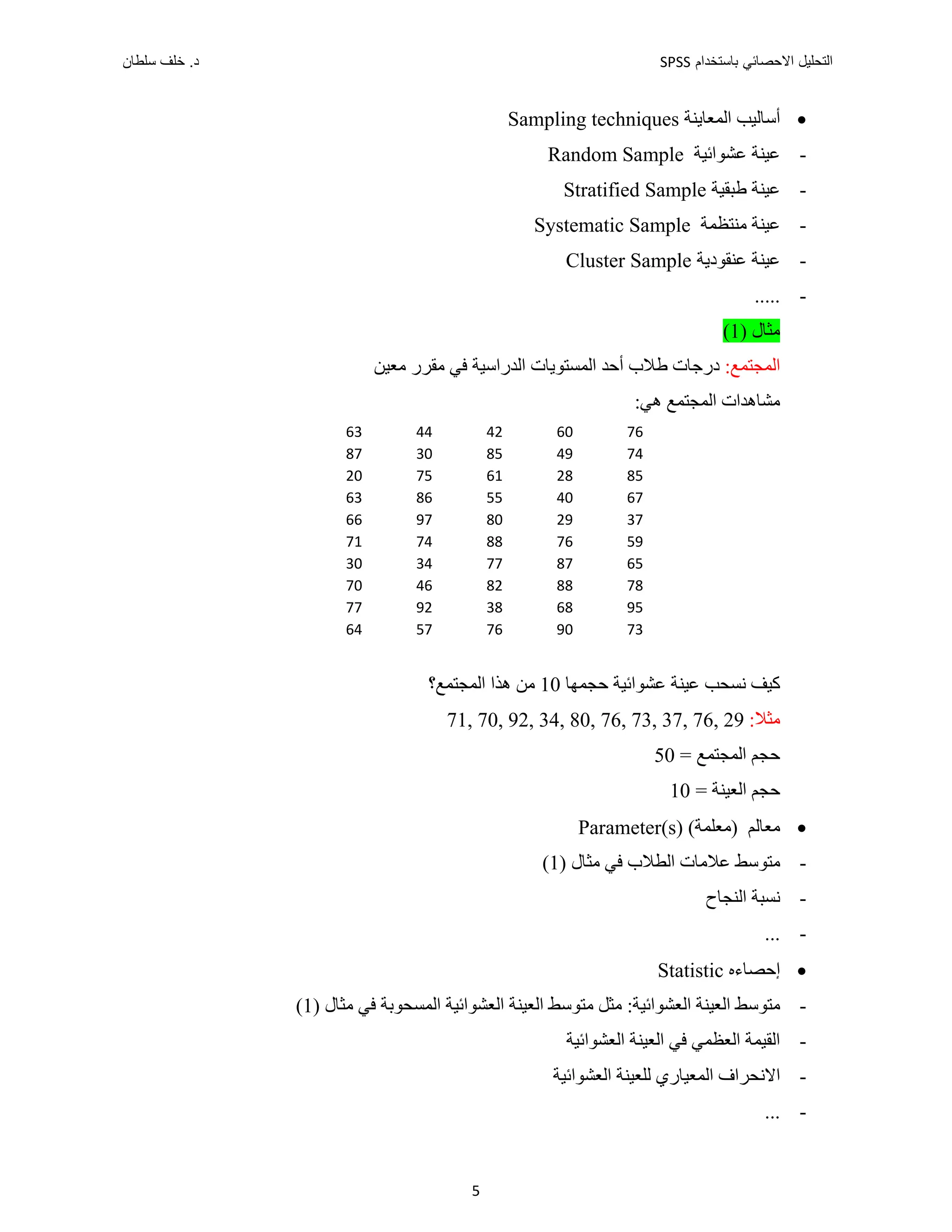 ‫ﺑﺎﺳﺗﺧﺩﺍﻡ‬ ‫ﺍﻻﺣﺻﺎﺋﻲ‬ ‫ﺍﻟﺗﺣﻠﻳﻝ‬
SPSS
‫ﺩ‬
‫ﺳﻠﻁﺎﻥ‬ ‫ﺧﻠﻑ‬ .
5

‫ﺍﻟﻤﻌﺎﻳﻨﺔ‬ ‫ﺃﺳﺎﻟﻴﺐ‬
Sampling techniques
-
‫ﻋﻴﻨﺔ‬
‫ﻋﺸﻮﺍﺋﻴﺔ‬
Random Sample
-
‫ﻋﻴﻨﺔ‬
‫ﻁﺒﻘﻴﺔ‬
Stratified Sample
-
‫ﻋﻴﻨﺔ‬
‫ﻣﻨﺘﻈﻤﺔ‬
Systematic Sample
-
‫ﻋﻨﻘﻮﺩﻳﺔ‬ ‫ﻋﻴﻨﺔ‬
Cluster Sample
-
.....
‫ﻣﺜﺎﻝ‬
)
1
(
:‫ﺍﻟﻤﺠﺘﻤﻊ‬
‫ﺩﺭﺟﺎﺕ‬
‫ﻁﻼﺏ‬
‫ﺃﺣﺪ‬
‫ﺍﻟﻤﺴﺘﻮﻳﺎﺕ‬
‫ﻓﻲ‬ ‫ﺍﻟﺪﺭﺍﺳﻴﺔ‬
‫ﻣﻘﺮﺭ‬
‫ﻣﻌﻴﻦ‬
:‫ﻫﻲ‬ ‫ﺍﻟﻤﺠﺘﻤﻊ‬ ‫ﻣﺸﺎﻫﺪﺍﺕ‬
‫ﻛﻴﻒ‬
‫ﺣﺠﻤﻬﺎ‬ ‫ﻋﺸﻮﺍﺋﻴﺔ‬ ‫ﻋﻴﻨﺔ‬ ‫ﻧﺴﺤﺐ‬
10
‫ﻫﺬﺍ‬ ‫ﻣﻦ‬
‫ﺍﻟﻤﺠﺘﻤﻊ؟‬
:‫ﻣﺜﻼ‬
71, 70, 92, 34, 80, 76, 73, 37, 76, 29
= ‫ﺍﻟﻤﺠﺘﻤﻊ‬ ‫ﺣﺠﻢ‬
50
= ‫ﺍﻟﻌﻴﻨﺔ‬ ‫ﺣﺠﻢ‬
10

‫ﻣﻌﺎﻟﻢ‬
(‫)ﻣﻌﻠﻤﺔ‬
Parameter(s)
-
‫ﻣﺘﻮﺳﻂ‬
) ‫ﻣﺜﺎﻝ‬ ‫ﻓﻲ‬ ‫ﺍﻟﻄﻼﺏ‬ ‫ﻋﻼﻣﺎﺕ‬
1
(
-
‫ﺍﻟﻨﺠﺎﺡ‬ ‫ﻧﺴﺒﺔ‬
-
...

‫ﺇﺣﺼﺎء‬
‫ﻩ‬
Statistic
-
‫ﺍﻟﻌﻴﻨﺔ‬ ‫ﻣﺘﻮﺳﻂ‬
:‫ﺍﻟﻌﺸﻮﺍﺋﻴﺔ‬
) ‫ﻣﺜﺎﻝ‬ ‫ﻓﻲ‬ ‫ﺍﻟﻤﺴﺤﻮﺑﺔ‬ ‫ﺍﻟﻌﺸﻮﺍﺋﻴﺔ‬ ‫ﺍﻟﻌﻴﻨﺔ‬ ‫ﻣﺘﻮﺳﻂ‬ ‫ﻣﺜﻞ‬
1
(
-
‫ﺍﻟﻌﺸﻮﺍﺋﻴﺔ‬ ‫ﺍﻟﻌﻴﻨﺔ‬ ‫ﻓﻲ‬ ‫ﺍﻟﻌﻈﻤﻲ‬ ‫ﺍﻟﻘﻴﻤﺔ‬
-
‫ﺍﻟﻌﺸﻮﺍﺋﻴﺔ‬ ‫ﻟﻠﻌﻴﻨﺔ‬ ‫ﺍﻟﻤﻌﻴﺎﺭﻱ‬ ‫ﺍﻻﻧﺤﺮﺍﻑ‬
-
...
63 44 42 60 76
87 30 85 49 74
20 75 61 28 85
63 86 55 40 67
66 97 80 29 37
71 74 88 76 59
30 34 77 87 65
70 46 82 88 78
77 92 38 68 95
64 57 76 90 73
 