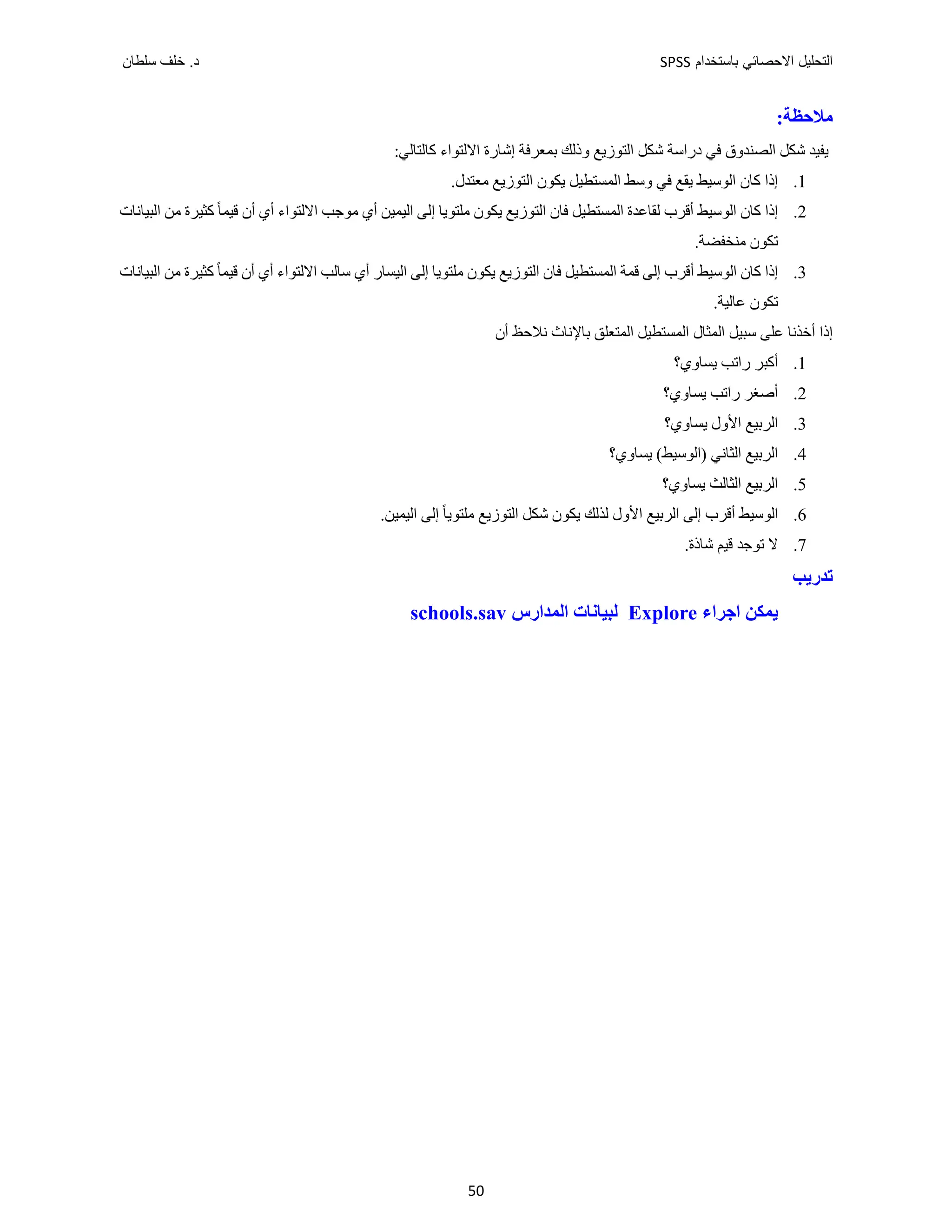 ‫ﺑﺎﺳﺗﺧﺩﺍﻡ‬ ‫ﺍﻻﺣﺻﺎﺋﻲ‬ ‫ﺍﻟﺗﺣﻠﻳﻝ‬
SPSS
‫ﺩ‬
‫ﺳﻠﻁﺎﻥ‬ ‫ﺧﻠﻑ‬ .
50
:‫ﻣﻼﺣﻈﺔ‬
:‫ﻛﺎﻟﺘﺎﻟﻲ‬ ‫ﺍﻻﻟﺘﻮﺍء‬ ‫ﺇﺷﺎﺭﺓ‬ ‫ﺑﻤﻌﺮﻓﺔ‬ ‫ﻭﺫﻟﻚ‬ ‫ﺍﻟﺘﻮﺯﻳﻊ‬ ‫ﺷﻜﻞ‬ ‫ﺩﺭﺍﺳﺔ‬ ‫ﻓﻲ‬ ‫ﺍﻟﺼﻨﺪﻭﻕ‬ ‫ﺷﻜﻞ‬ ‫ﻳﻔﻴﺪ‬
1
.
.‫ﻣﻌﺘﺪﻝ‬ ‫ﺍﻟﺘﻮﺯﻳﻊ‬ ‫ﻳﻜﻮﻥ‬ ‫ﺍﻟﻤﺴﺘﻄﻴﻞ‬ ‫ﻭﺳﻂ‬ ‫ﻓﻲ‬ ‫ﻳﻘﻊ‬ ‫ﺍﻟﻮﺳﻴﻂ‬ ‫ﻛﺎﻥ‬ ‫ﺇﺫﺍ‬
2
.
‫ﺍﻟﺒﻴﺎﻧ‬ ‫ﻣﻦ‬ ‫ﻛﺜﻴﺮﺓ‬ ً‫ﺎ‬‫ﻗﻴﻤ‬ ‫ﺃﻥ‬ ‫ﺃﻱ‬ ‫ﺍﻻﻟﺘﻮﺍء‬ ‫ﻣﻮﺟﺐ‬ ‫ﺃﻱ‬ ‫ﺍﻟﻴﻤﻴﻦ‬ ‫ﺇﻟﻰ‬ ‫ﻣﻠﺘﻮﻳﺎ‬ ‫ﻳﻜﻮﻥ‬ ‫ﺍﻟﺘﻮﺯﻳﻊ‬ ‫ﻓﺎﻥ‬ ‫ﺍﻟﻤﺴﺘﻄﻴﻞ‬ ‫ﻟﻘﺎﻋﺪﺓ‬ ‫ﺃﻗﺮﺏ‬ ‫ﺍﻟﻮﺳﻴﻂ‬ ‫ﻛﺎﻥ‬ ‫ﺇﺫﺍ‬
‫ﺎﺕ‬
.‫ﻣﻨﺨﻔﻀﺔ‬ ‫ﺗﻜﻮﻥ‬
3
.
‫ﺍﻟﺒﻴﺎﻧﺎﺕ‬ ‫ﻣﻦ‬ ‫ﻛﺜﻴﺮﺓ‬ ً‫ﺎ‬‫ﻗﻴﻤ‬ ‫ﺃﻥ‬ ‫ﺃﻱ‬ ‫ﺍﻻﻟﺘﻮﺍء‬ ‫ﺳﺎﻟﺐ‬ ‫ﺃﻱ‬ ‫ﺍﻟﻴﺴﺎﺭ‬ ‫ﺇﻟﻰ‬ ‫ﻣﻠﺘﻮﻳﺎ‬ ‫ﻳﻜﻮﻥ‬ ‫ﺍﻟﺘﻮﺯﻳﻊ‬ ‫ﻓﺎﻥ‬ ‫ﺍﻟﻤﺴﺘﻄﻴﻞ‬ ‫ﻗﻤﺔ‬ ‫ﺇﻟﻰ‬ ‫ﺃﻗﺮﺏ‬ ‫ﺍﻟﻮﺳﻴﻂ‬ ‫ﻛﺎﻥ‬ ‫ﺇﺫﺍ‬
.‫ﻋﺎﻟﻴﺔ‬ ‫ﺗﻜﻮﻥ‬
‫ﺃﻥ‬ ‫ﻧﻼﺣﻆ‬ ‫ﺑﺎﻹﻧﺎﺙ‬ ‫ﺍﻟﻤﺘﻌﻠﻖ‬ ‫ﺍﻟﻤﺴﺘﻄﻴﻞ‬ ‫ﺍﻟﻤﺜﺎﻝ‬ ‫ﺳﺒﻴﻞ‬ ‫ﻋﻠﻰ‬ ‫ﺃﺧﺬﻧﺎ‬ ‫ﺇﺫﺍ‬
1
.
‫ﺃﻛﺒﺮ‬
‫ﻳﺴﺎﻭﻱ؟‬ ‫ﺭﺍﺗﺐ‬
2
.
‫ﺃﺻﻐﺮ‬
‫ﻳﺴﺎﻭﻱ؟‬ ‫ﺭﺍﺗﺐ‬
3
.
‫ﻳ‬ ‫ﺍﻷﻭﻝ‬ ‫ﺍﻟﺮﺑﻴﻊ‬
‫ﺴﺎﻭﻱ؟‬
4
.
‫ﺍﻟﺜﺎﻧﻲ‬ ‫ﺍﻟﺮﺑﻴﻊ‬
‫)ﺍﻟﻮﺳﻴﻂ‬
(
‫ﻳﺴﺎﻭﻱ؟‬
5
.
‫ﻳﺴﺎﻭﻱ؟‬ ‫ﺍﻟﺜﺎﻟﺚ‬ ‫ﺍﻟﺮﺑﻴﻊ‬
6
.
‫ﺍﻟﻮﺳﻴﻂ‬
‫ﺃﻗﺮﺏ‬
.‫ﺍﻟﻴﻤﻴﻦ‬ ‫ﺇﻟﻰ‬ ً‫ﺎ‬‫ﻣﻠﺘﻮﻳ‬ ‫ﺍﻟﺘﻮﺯﻳﻊ‬ ‫ﺷﻜﻞ‬ ‫ﻳﻜﻮﻥ‬ ‫ﻟﺬﻟﻚ‬ ‫ﺍﻷﻭﻝ‬ ‫ﺍﻟﺮﺑﻴﻊ‬ ‫ﺇﻟﻰ‬
7
.
.‫ﺷﺎﺫﺓ‬ ‫ﻗﻴﻢ‬ ‫ﺗﻮﺟﺪ‬ ‫ﻻ‬
‫ﺗﺪﺭﻳﺐ‬
‫ﺍﺟﺮﺍء‬ ‫ﻳﻤﻜﻦ‬
Explore
‫ﺍﻟﻤﺪﺍﺭﺱ‬ ‫ﻟﺒﻴﺎﻧﺎﺕ‬
schools.sav
 