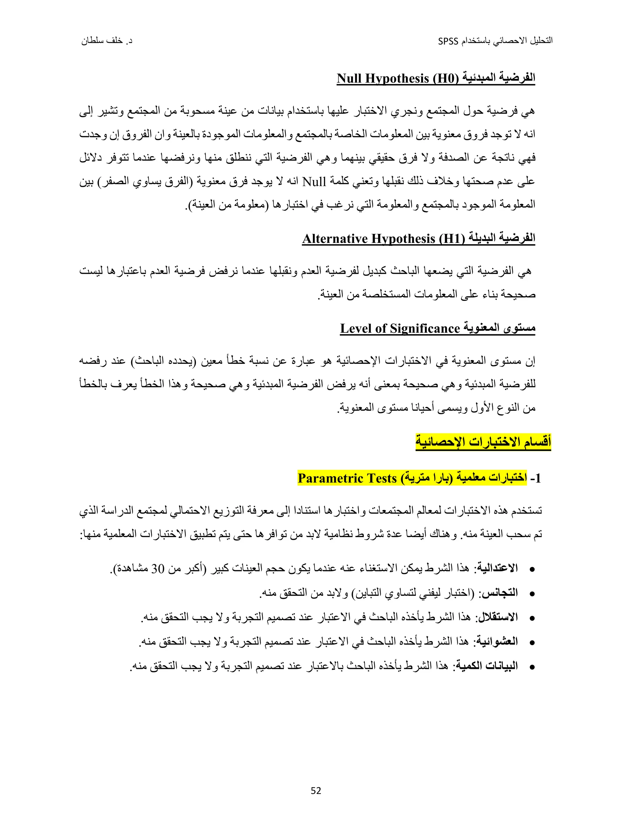 ‫ﺑﺎﺳﺗﺧﺩﺍﻡ‬ ‫ﺍﻻﺣﺻﺎﺋﻲ‬ ‫ﺍﻟﺗﺣﻠﻳﻝ‬
SPSS
‫ﺩ‬
‫ﺳﻠﻁﺎﻥ‬ ‫ﺧﻠﻑ‬ .
52
‫ﺍﻟﻤﺒﺪﺋﻴﺔ‬ ‫ﺍﻟﻔﺮﺿﻴﺔ‬
)
H0
(
s
Null Hypothesi
‫ﻭﻧﺠﺮﻱ‬ ‫ﺍﻟﻤﺠﺘﻤﻊ‬ ‫ﺣﻮﻝ‬ ‫ﻓﺮﺿﻴﺔ‬ ‫ﻫﻲ‬
‫ﺍﻻﺧﺘﺒﺎﺭ‬
‫ﻋﻠﻴﻬﺎ‬
‫ﻋﻴﻨﺔ‬ ‫ﻣﻦ‬ ‫ﺑﻴﺎﻧﺎﺕ‬ ‫ﺑﺎﺳﺘﺨﺪﺍﻡ‬
‫ﺍﻟﻤﺠﺘﻤﻊ‬ ‫ﻣﻦ‬ ‫ﻣﺴﺤﻮﺑﺔ‬
‫ﺇﻟﻰ‬ ‫ﻭﺗﺸﻴﺮ‬
‫ﺑﺎﻟﻤﺠ‬ ‫ﺍﻟﺨﺎﺻﺔ‬ ‫ﺍﻟﻤﻌﻠﻮﻣﺎﺕ‬ ‫ﺑﻴﻦ‬ ‫ﻣﻌﻨﻮﻳﺔ‬ ‫ﻓﺮﻭﻕ‬ ‫ﺗﻮﺟﺪ‬ ‫ﻻ‬ ‫ﺍﻧﻪ‬
‫ﺑﺎﻟﻌﻴﻨﺔ‬ ‫ﺍﻟﻤﻮﺟﻮﺩﺓ‬ ‫ﻭﺍﻟﻤﻌﻠﻮﻣﺎﺕ‬ ‫ﺘﻤﻊ‬
‫ﻭﺟﺪﺕ‬ ‫ﺇﻥ‬ ‫ﺍﻟﻔﺮﻭﻕ‬ ‫ﻭﺍﻥ‬
‫ﻧﺎﺗﺠﺔ‬ ‫ﻓﻬﻲ‬
‫ﻓﺮﻕ‬ ‫ﻭﻻ‬ ‫ﺍﻟﺼﺪﻓﺔ‬ ‫ﻋﻦ‬
‫ﺣﻘﻴﻘﻲ‬
‫ﺑﻴﻨﻬﻤﺎ‬
‫ﻭﻧﺮﻓﻀﻬﺎ‬ ‫ﻣﻨﻬﺎ‬ ‫ﻧﻨﻄﻠﻖ‬ ‫ﺍﻟﺘﻲ‬ ‫ﺍﻟﻔﺮﺿﻴﺔ‬ ‫ﻭﻫﻲ‬
‫ﺩﻻﺋﻞ‬ ‫ﺗﺘﻮﻓﺮ‬ ‫ﻋﻨﺪﻣﺎ‬
‫ﺻﺤﺘﻬﺎ‬ ‫ﻋﺪﻡ‬ ‫ﻋﻠﻰ‬
‫ﻛﻠﻤﺔ‬ ‫ﻭﺗﻌﻨﻲ‬ ‫ﻧﻘﺒﻠﻬﺎ‬ ‫ﺫﻟﻚ‬ ‫ﻭﺧﻼﻑ‬
Null
‫ﻓﺮﻕ‬ ‫ﻳﻮﺟﺪ‬ ‫ﻻ‬ ‫ﺍﻧﻪ‬
(‫ﺍﻟﺼﻔﺮ‬ ‫ﻳﺴﺎﻭﻱ‬ ‫)ﺍﻟﻔﺮﻕ‬ ‫ﻣﻌﻨﻮﻳﺔ‬
‫ﺑﻴﻦ‬
‫ﺍﺧﺘ‬ ‫ﻓﻲ‬ ‫ﻧﺮﻏﺐ‬ ‫ﺍﻟﺘﻲ‬ ‫ﻭﺍﻟﻤﻌﻠﻮﻣﺔ‬ ‫ﺑﺎﻟﻤﺠﺘﻤﻊ‬ ‫ﺍﻟﻤﻮﺟﻮﺩ‬ ‫ﺍﻟﻤﻌﻠﻮﻣﺔ‬
‫ﺒ‬
.(‫ﺍﻟﻌﻴﻨﺔ‬ ‫ﻣﻦ‬ ‫)ﻣﻌﻠﻮﻣﺔ‬ ‫ﺎﺭﻫﺎ‬
‫ﺍﻟﺒﺪﻳﻠﺔ‬ ‫ﺍﻟﻔﺮﺿﻴﺔ‬
Alternative Hypothesis (H1)
‫ﺍﻟﻔﺮﺿﻴﺔ‬ ‫ﻫﻲ‬
‫ﺍﻟﻌﺪﻡ‬ ‫ﻟﻔﺮﺿﻴﺔ‬ ‫ﻛﺒﺪﻳﻞ‬ ‫ﺍﻟﺒﺎﺣﺚ‬ ‫ﻳﻀﻌﻬﺎ‬ ‫ﺍﻟﺘﻲ‬
‫ﻋﻨﺪﻣﺎ‬ ‫ﻭﻧﻘﺒﻠﻬﺎ‬
‫ﻟﻴﺴﺖ‬ ‫ﺑﺎﻋﺘﺒﺎﺭﻫﺎ‬ ‫ﺍﻟﻌﺪﻡ‬ ‫ﻓﺮﺿﻴﺔ‬ ‫ﻧﺮﻓﺾ‬
‫ﺻ‬
‫ﺍﻟﻤﻌﻠﻮﻣﺎﺕ‬ ‫ﻋﻠﻰ‬ ‫ﺑﻨﺎء‬ ‫ﺤﻴﺤﺔ‬
‫ﺍﻟﻤﺴﺘ‬
‫ﺨﻠﺼﺔ‬
.‫ﺍﻟﻌﻴﻨﺔ‬ ‫ﻣﻦ‬
‫ﺍﻟﻤﻌﻨﻮﻳﺔ‬ ‫ﻣﺴﺘﻮﻯ‬
Level of Significance
‫ﻋﻨﺪ‬ (‫ﺍﻟﺒﺎﺣﺚ‬ ‫)ﻳﺤﺪﺩﻩ‬ ‫ﻣﻌﻴﻦ‬ ‫ﺧﻄﺄ‬ ‫ﻧﺴﺒﺔ‬ ‫ﻋﻦ‬ ‫ﻋﺒﺎﺭﺓ‬ ‫ﻫﻮ‬ ‫ﺍﻹﺣﺼﺎﺋﻴﺔ‬ ‫ﺍﻻﺧﺘﺒﺎﺭﺍﺕ‬ ‫ﻓﻲ‬ ‫ﺍﻟﻤﻌﻨﻮﻳﺔ‬ ‫ﻣﺴﺘﻮﻯ‬ ‫ﺇﻥ‬
‫ﺭﻓﻀﻪ‬
‫ﺻﺤﻴﺤﺔ‬ ‫ﻭﻫﻲ‬ ‫ﺍﻟﻤﺒﺪﺋﻴﺔ‬ ‫ﻟﻠﻔﺮﺿﻴﺔ‬
‫ﺑﺎﻟﺨﻄﺄ‬ ‫ﻳﻌﺮﻑ‬ ‫ﺍﻟﺨﻄﺄ‬ ‫ﻭﻫﺬﺍ‬ ‫ﺻﺤﻴﺤﺔ‬ ‫ﻭﻫﻲ‬ ‫ﺍﻟﻤﺒﺪﺋﻴﺔ‬ ‫ﺍﻟﻔﺮﺿﻴﺔ‬ ‫ﻳﺮﻓﺾ‬ ‫ﺃﻧﻪ‬ ‫ﺑﻤﻌﻨﻰ‬
.‫ﺍﻟﻤﻌﻨﻮﻳﺔ‬ ‫ﻣﺴﺘﻮﻯ‬ ‫ﺃﺣﻴﺎﻧﺎ‬ ‫ﻭﻳﺴﻤﻰ‬ ‫ﺍﻷﻭﻝ‬ ‫ﺍﻟﻨﻮﻉ‬ ‫ﻣﻦ‬
‫ﺍﻹﺣﺼﺎﺋﻴﺔ‬ ‫ﺍﻻﺧﺘﺒﺎﺭﺍﺕ‬ ‫ﺃﻗﺴﺎﻡ‬
1
-
) ‫ﻣﻌﻠﻤﻴﺔ‬ ‫ﺍﺧﺘﺒﺎﺭﺍﺕ‬
‫ﺑﺎﺭﺍ‬
(‫ﻣﺘﺮﻳﺔ‬
Tests
Parametric
‫ﻭﺍﺧ‬ ‫ﺍﻟﻤﺠﺘﻤﻌﺎﺕ‬ ‫ﻟﻤﻌﺎﻟﻢ‬ ‫ﺍﻻﺧﺘﺒﺎﺭﺍﺕ‬ ‫ﻫﺬﻩ‬ ‫ﺗﺴﺘﺨﺪﻡ‬
‫ﺍ‬ ‫ﻟﻤﺠﺘﻤﻊ‬ ‫ﺍﻻﺣﺘﻤﺎﻟﻲ‬ ‫ﺍﻟﺘﻮﺯﻳﻊ‬ ‫ﻣﻌﺮﻓﺔ‬ ‫ﺇﻟﻰ‬ ‫ﺍﺳﺘﻨﺎﺩﺍ‬ ‫ﺘﺒﺎﺭﻫﺎ‬
‫ﺍﻟﺬﻱ‬ ‫ﻟﺪﺭﺍﺳﺔ‬
.‫ﻣﻨﻪ‬ ‫ﺍﻟﻌﻴﻨﺔ‬ ‫ﺳﺤﺐ‬ ‫ﺗﻢ‬
:‫ﻣﻨﻬﺎ‬ ‫ﺍﻟﻤﻌﻠﻤﻴﺔ‬ ‫ﺍﻻﺧﺘﺒﺎﺭﺍﺕ‬ ‫ﺗﻄﺒﻴﻖ‬ ‫ﻳﺘﻢ‬ ‫ﺣﺘﻰ‬ ‫ﺗﻮﺍﻓﺮﻫﺎ‬ ‫ﻣﻦ‬ ‫ﻻﺑﺪ‬ ‫ﻧﻈﺎﻣﻴﺔ‬ ‫ﺷﺮﻭﻁ‬ ‫ﻋﺪﺓ‬ ‫ﺃﻳﻀﺎ‬ ‫ﻭﻫﻨﺎﻙ‬

‫ﺍﻻﻋﺘﺪﺍﻟﻴﺔ‬
:
) ‫ﻛﺒﻴﺮ‬ ‫ﺍﻟﻌﻴﻨﺎﺕ‬ ‫ﺣﺠﻢ‬ ‫ﻳﻜﻮﻥ‬ ‫ﻋﻨﺪﻣﺎ‬ ‫ﻋﻨﻪ‬ ‫ﺍﻻﺳﺘﻐﻨﺎء‬ ‫ﻳﻤﻜﻦ‬ ‫ﺍﻟﺸﺮﻁ‬ ‫ﻫﺬﺍ‬
‫ﺃﻛﺒﺮ‬
‫ﻣﻦ‬
30
.(‫ﻣﺸﺎﻫﺪﺓ‬

‫ﺍﻟﺘﺠﺎﻧﺲ‬
:
‫)ﺍﺧﺘﺒﺎﺭ‬
‫ﻣﻨﻪ‬ ‫ﺍﻟﺘﺤﻘﻖ‬ ‫ﻣﻦ‬ ‫ﻭﻻﺑﺪ‬ (‫ﺍﻟﺘﺒﺎﻳﻦ‬ ‫ﻟﺘﺴﺎﻭﻱ‬ ‫ﻟﻴﻔﻨﻲ‬
.

‫ﺍﻻﺳﺘﻘﻼﻝ‬
‫ﻫﺬﺍ‬ :
‫ﻳﺄﺧﺬﻩ‬ ‫ﺍﻟﺸﺮﻁ‬
.‫ﻣﻨﻪ‬ ‫ﺍﻟﺘﺤﻘﻖ‬ ‫ﻳﺠﺐ‬ ‫ﻭﻻ‬ ‫ﺍﻟﺘﺠﺮﺑﺔ‬ ‫ﺗﺼﻤﻴﻢ‬ ‫ﻋﻨﺪ‬ ‫ﺍﻻﻋﺘﺒﺎﺭ‬ ‫ﻓﻲ‬ ‫ﺍﻟﺒﺎﺣﺚ‬

‫ﺍﻟﻌﺸﻮﺍﺋ‬
‫ﻴﺔ‬
‫ﻫﺬﺍ‬ :
‫ﻳﺄﺧﺬﻩ‬ ‫ﺍﻟﺸﺮﻁ‬
‫ﻓﻲ‬ ‫ﺍﻟﺒﺎﺣﺚ‬
.‫ﻣﻨﻪ‬ ‫ﺍﻟﺘﺤﻘﻖ‬ ‫ﻳﺠﺐ‬ ‫ﻭﻻ‬ ‫ﺍﻟﺘﺠﺮﺑﺔ‬ ‫ﺗﺼﻤﻴﻢ‬ ‫ﻋﻨﺪ‬ ‫ﺍﻻﻋﺘﺒﺎﺭ‬

‫ﺍﻟﺒﻴﺎﻧﺎﺕ‬
‫ﺍﻟ‬
‫ﻜﻤﻴﺔ‬
‫ﺍﻟﺸﺮﻁ‬ ‫ﻫﺬﺍ‬ :
‫ﻳﺄ‬
‫ﺧﺬﻩ‬
.‫ﻣﻨﻪ‬ ‫ﺍﻟﺘﺤﻘﻖ‬ ‫ﻳﺠﺐ‬ ‫ﻭﻻ‬ ‫ﺍﻟﺘﺠﺮﺑﺔ‬ ‫ﺗﺼﻤﻴﻢ‬ ‫ﻋﻨﺪ‬ ‫ﺑﺎﻻﻋﺘﺒﺎﺭ‬ ‫ﺍﻟﺒﺎﺣﺚ‬
 