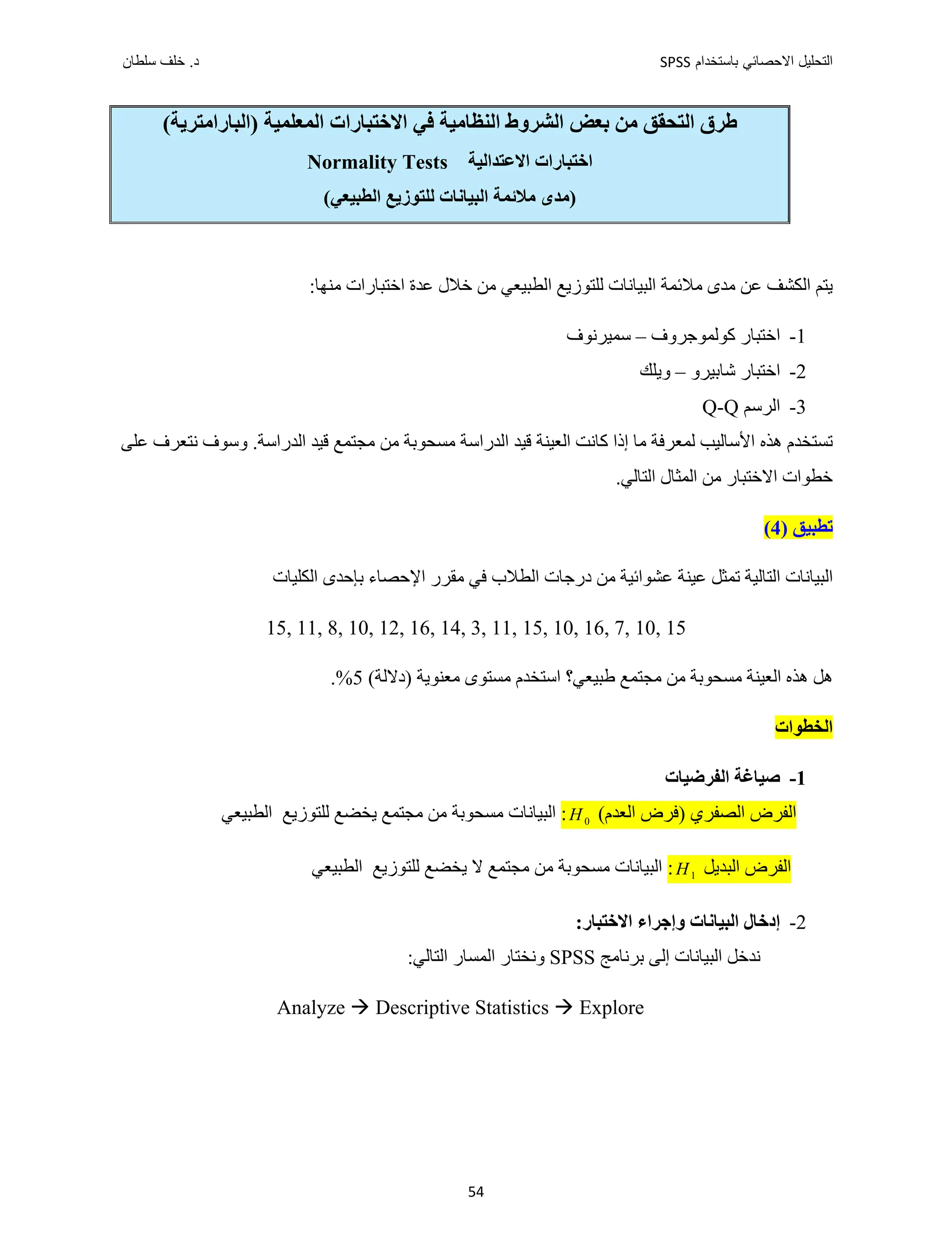 ‫ﺑﺎﺳﺗﺧﺩﺍﻡ‬ ‫ﺍﻻﺣﺻﺎﺋﻲ‬ ‫ﺍﻟﺗﺣﻠﻳﻝ‬
SPSS
‫ﺩ‬
‫ﺳﻠﻁﺎﻥ‬ ‫ﺧﻠﻑ‬ .
54
‫ﺍﻟﺸ‬ ‫ﺑﻌﺾ‬ ‫ﻣﻦ‬ ‫ﺍﻟﺘﺤﻘﻖ‬ ‫ﻁﺮﻕ‬
(‫)ﺍﻟﺒﺎﺭﺍﻣﺘﺮﻳﺔ‬ ‫ﺍﻟﻤﻌﻠﻤﻴﺔ‬ ‫ﺍﻻﺧﺘﺒﺎﺭﺍﺕ‬ ‫ﻓﻲ‬ ‫ﺍﻟﻨﻈﺎﻣﻴﺔ‬ ‫ﺮﻭﻁ‬
‫ﺍﻻﻋﺘﺪﺍﻟﻴﺔ‬ ‫ﺍﺧﺘﺒﺎﺭﺍﺕ‬
Normality Tests
(‫ﺍﻟﻄﺒﻴﻌﻲ‬ ‫ﻟﻠﺘﻮﺯﻳﻊ‬ ‫ﺍﻟﺒﻴﺎﻧﺎﺕ‬ ‫ﻣﻼﺋﻤﺔ‬ ‫)ﻣﺪﻯ‬
‫ﺧﻼﻝ‬ ‫ﻣﻦ‬ ‫ﺍﻟﻄﺒﻴﻌﻲ‬ ‫ﻟﻠﺘﻮﺯﻳﻊ‬ ‫ﺍﻟﺒﻴﺎﻧﺎﺕ‬ ‫ﻣﻼﺋﻤﺔ‬ ‫ﻣﺪﻯ‬ ‫ﻋﻦ‬ ‫ﺍﻟﻜﺸﻒ‬ ‫ﻳﺘﻢ‬
‫ﻋﺪﺓ‬
:‫ﻣﻨﻬﺎ‬ ‫ﺍﺧﺘﺒﺎﺭﺍﺕ‬
1
-
‫ﻛﻮﻟﻤﻮﺟﺮﻭﻑ‬ ‫ﺍﺧﺘﺒﺎﺭ‬
–
‫ﺳﻤﻴﺮﻧﻮﻑ‬
2
-
‫ﺷﺎﺑﻴﺮﻭ‬ ‫ﺍﺧﺘﺒﺎﺭ‬
–
‫ﻭﻳﻠﻚ‬
3
-
‫ﺍﻟﺮﺳﻢ‬
Q-Q
‫ﻋﻠﻰ‬ ‫ﻧﺘﻌﺮﻑ‬ ‫ﻭﺳﻮﻑ‬ .‫ﺍﻟﺪﺭﺍﺳﺔ‬ ‫ﻗﻴﺪ‬ ‫ﻣﺠﺘﻤﻊ‬ ‫ﻣﻦ‬ ‫ﻣﺴﺤﻮﺑﺔ‬ ‫ﺍﻟﺪﺭﺍﺳﺔ‬ ‫ﻗﻴﺪ‬ ‫ﺍﻟﻌﻴﻨﺔ‬ ‫ﻛﺎﻧﺖ‬ ‫ﺇﺫﺍ‬ ‫ﻣﺎ‬ ‫ﻟﻤﻌﺮﻓﺔ‬ ‫ﺍﻷﺳﺎﻟﻴﺐ‬ ‫ﻫﺬﻩ‬ ‫ﺗﺴﺘﺨﺪﻡ‬
.‫ﺍﻟﺘﺎﻟﻲ‬ ‫ﺍﻟﻤﺜﺎﻝ‬ ‫ﻣﻦ‬ ‫ﺍﻻﺧﺘﺒﺎﺭ‬ ‫ﺧﻄﻮﺍﺕ‬
) ‫ﺗﻄﺒﻴﻖ‬
4
(
‫ﺍﻟﻜﻠﻴﺎﺕ‬ ‫ﺑﺈﺣﺪﻯ‬ ‫ﺍﻹﺣﺼﺎء‬ ‫ﻣﻘﺮﺭ‬ ‫ﻓﻲ‬ ‫ﺍﻟﻄﻼﺏ‬ ‫ﺩﺭﺟﺎﺕ‬ ‫ﻣﻦ‬ ‫ﻋﺸﻮﺍﺋﻴﺔ‬ ‫ﻋﻴﻨﺔ‬ ‫ﺗﻤﺜﻞ‬ ‫ﺍﻟﺘﺎﻟﻴﺔ‬ ‫ﺍﻟﺒﻴﺎﻧﺎﺕ‬
15, 11, 8, 10, 12, 16, 14, 3, 11, 15, 10, 16, 7, 10, 15
‫ﻣﺠﺘﻤﻊ‬ ‫ﻣﻦ‬ ‫ﻣﺴﺤﻮﺑﺔ‬ ‫ﺍﻟﻌﻴﻨﺔ‬ ‫ﻫﺬﻩ‬ ‫ﻫﻞ‬
‫ﻁ‬
‫ﺒﻴﻌﻲ؟‬
(‫)ﺩﻻﻟﺔ‬ ‫ﻣﻌﻨﻮﻳﺔ‬ ‫ﻣﺴﺘﻮﻯ‬ ‫ﺍﺳﺘﺨﺪﻡ‬
5
.%
‫ﺍﻟﺨﻄﻮﺍﺕ‬
1
-
‫ﺍﻟﻔﺮﺿﻴﺎﺕ‬ ‫ﺻﻴﺎﻏﺔ‬
(‫ﺍﻟﻌﺪﻡ‬ ‫)ﻓﺮﺽ‬ ‫ﺍﻟﺼﻔﺮﻱ‬ ‫ﺍﻟﻔﺮﺽ‬
0
H
:
‫ﺍﻟﻄﺒﻴﻌﻲ‬ ‫ﻟﻠﺘﻮﺯﻳﻊ‬ ‫ﻳﺨﻀﻊ‬ ‫ﻣﺠﺘﻤﻊ‬ ‫ﻣﻦ‬ ‫ﻣﺴﺤﻮﺑﺔ‬ ‫ﺍﻟﺒﻴﺎﻧﺎﺕ‬
‫ﺍﻟﺒﺪﻳﻞ‬ ‫ﺍﻟﻔﺮﺽ‬
1
H
:
‫ﺍﻟﻄﺒﻴﻌﻲ‬ ‫ﻟﻠﺘﻮﺯﻳﻊ‬ ‫ﻳﺨﻀﻊ‬ ‫ﻻ‬ ‫ﻣﺠﺘﻤﻊ‬ ‫ﻣﻦ‬ ‫ﻣﺴﺤﻮﺑﺔ‬ ‫ﺍﻟﺒﻴﺎﻧﺎﺕ‬
2
-
:‫ﺍﻻﺧﺘﺒﺎﺭ‬ ‫ﻭﺇﺟﺮﺍء‬ ‫ﺍﻟﺒﻴﺎﻧﺎﺕ‬ ‫ﺇﺩﺧﺎﻝ‬
‫ﺍﻟﺒﻴﺎﻧﺎﺕ‬ ‫ﻧﺪﺧﻞ‬
‫ﺇﻟﻰ‬
‫ﺑﺮﻧﺎﻣﺞ‬
SPSS
:‫ﺍﻟﺘﺎﻟﻲ‬ ‫ﺍﻟﻤﺴﺎﺭ‬ ‫ﻭﻧﺨﺘﺎﺭ‬
Analyze  Descriptive Statistics  Explore
 