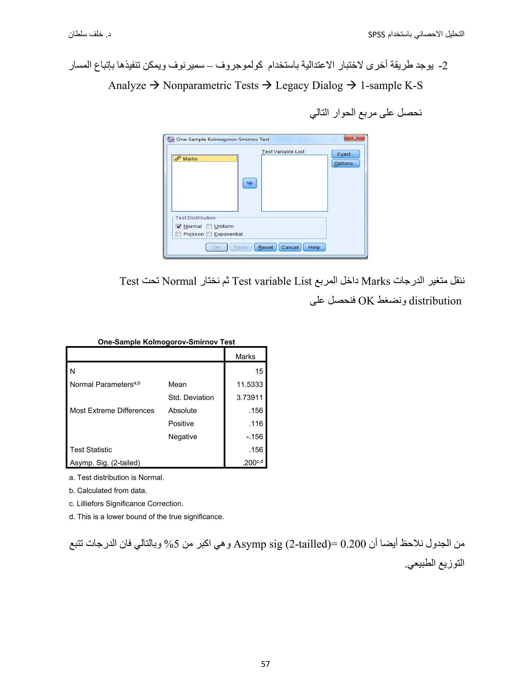 ‫ﺑﺎﺳﺗﺧﺩﺍﻡ‬ ‫ﺍﻻﺣﺻﺎﺋﻲ‬ ‫ﺍﻟﺗﺣﻠﻳﻝ‬
SPSS
‫ﺩ‬
‫ﺳﻠﻁﺎﻥ‬ ‫ﺧﻠﻑ‬ .
57
2
-
‫ﺃﺧﺮ‬ ‫ﻁﺮﻳﻘﺔ‬ ‫ﻳﻮﺟﺪ‬
‫ﻛﻮﻟﻤﻮﺟﺮﻭﻑ‬ ‫ﺑﺎﺳﺘﺨﺪﺍﻡ‬ ‫ﺍﻻﻋﺘﺪﺍﻟﻴﺔ‬ ‫ﻻﺧﺘﺒﺎﺭ‬ ‫ﻯ‬
–
‫ﺗﻨﻔﻴﺬﻫﺎ‬ ‫ﻭﻳﻤﻜﻦ‬ ‫ﺳﻤﻴﺮﻧﻮﻑ‬
‫ﺑ‬
‫ﺍﻟﻤﺴﺎﺭ‬ ‫ﺈﺗﺒﺎﻉ‬
Analyze  Nonparametric Tests  Legacy Dialog  1-sample K-S
‫ﺍﻟﺘﺎﻟﻲ‬ ‫ﺍﻟﺤﻮﺍﺭ‬ ‫ﻣﺮﺑﻊ‬ ‫ﻋﻠﻰ‬ ‫ﻧﺤﺼﻞ‬
‫ﺍﻟﺪﺭﺟﺎﺕ‬ ‫ﻣﺘﻐﻴﺮ‬ ‫ﻧﻨﻘﻞ‬
Marks
‫ﺍﻟﻤﺮﺑﻊ‬ ‫ﺩﺍﺧﻞ‬
Test variable List
‫ﻧﺨﺘﺎﺭ‬ ‫ﺛﻢ‬
Normal
‫ﺗﺤﺖ‬
Test
distribution
‫ﻭﻧﻀﻐﻂ‬
OK
‫ﻋﻠﻰ‬ ‫ﻓﻨﺤﺼﻞ‬
One-Sample Kolmogorov-Smirnov Test
Marks
N 15
Normal Parametersa,b Mean 11.5333
Std. Deviation 3.73911
Most Extreme Differences Absolute .156
Positive .116
Negative -.156
Test Statistic .156
Asymp. Sig. (2-tailed) .200c,d
a. Test distribution is Normal.
b. Calculated from data.
c. Lilliefors Significance Correction.
d. This is a lower bound of the true significance.
‫ﺃﻥ‬ ‫ﺃﻳﻀﺎ‬ ‫ﻧﻼﺣﻆ‬ ‫ﺍﻟﺠﺪﻭﻝ‬ ‫ﻣﻦ‬
Asymp sig (2-tailled)= 0.200
‫ﻣﻦ‬ ‫ﺍﻛﺒﺮ‬ ‫ﻭﻫﻲ‬
5
‫ﺗﺘﺒﻊ‬ ‫ﺍﻟﺪﺭﺟﺎﺕ‬ ‫ﻓﺎﻥ‬ ‫ﻭﺑﺎﻟﺘﺎﻟﻲ‬ %
.‫ﺍﻟﻄﺒﻴﻌﻲ‬ ‫ﺍﻟﺘﻮﺯﻳﻊ‬
 