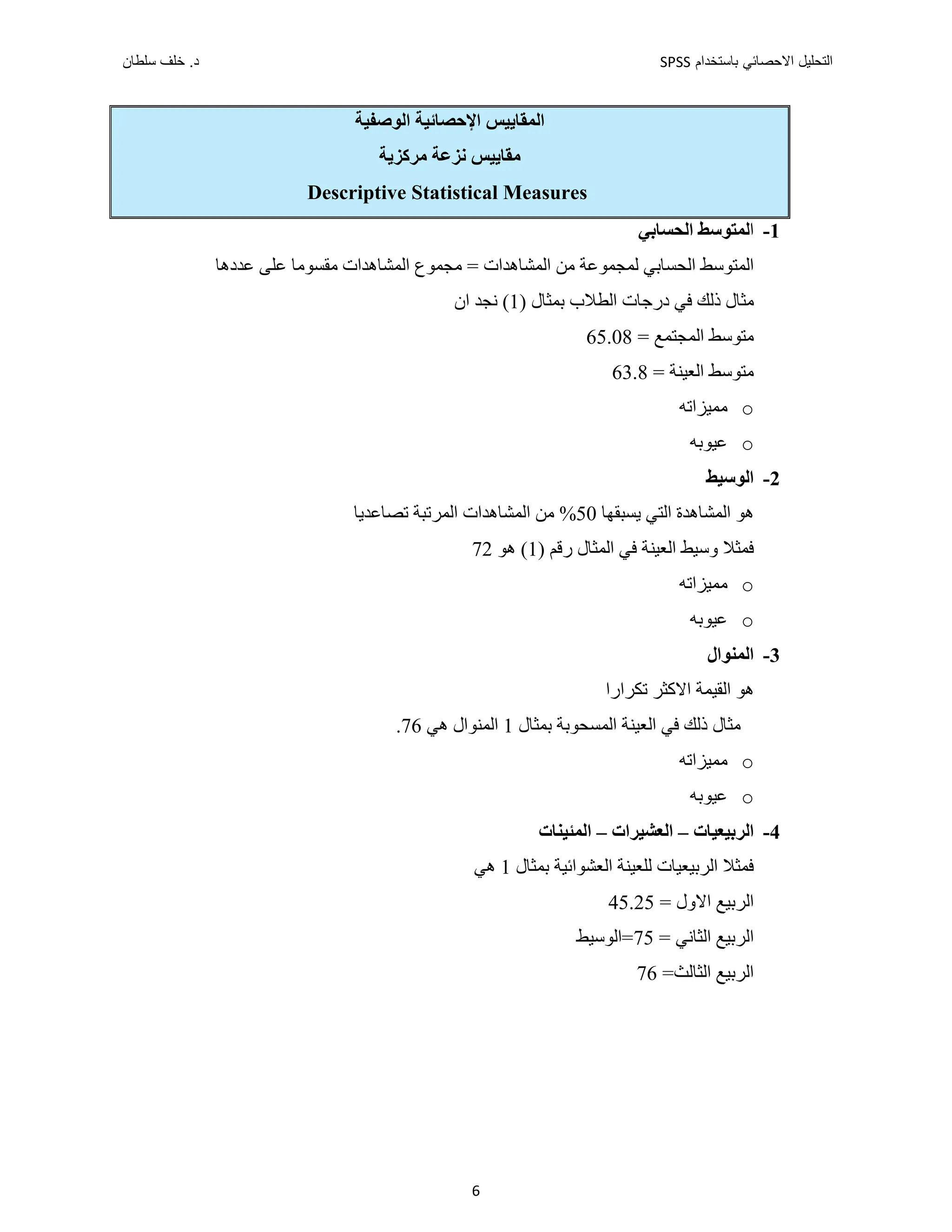 ‫ﺑﺎﺳﺗﺧﺩﺍﻡ‬ ‫ﺍﻻﺣﺻﺎﺋﻲ‬ ‫ﺍﻟﺗﺣﻠﻳﻝ‬
SPSS
‫ﺩ‬
‫ﺳﻠﻁﺎﻥ‬ ‫ﺧﻠﻑ‬ .
6
‫ﺍﻹﺣﺼﺎﺋﻴﺔ‬ ‫ﺍﻟﻤﻘﺎﻳﻴﺲ‬
‫ﺍﻟﻮﺻﻔﻴﺔ‬
‫ﻣﺮﻛﺰﻳﺔ‬ ‫ﻧﺰﻋﺔ‬ ‫ﻣﻘﺎﻳﻴﺲ‬
Descriptive Statistical Measures
1
-
‫ﺍ‬
‫ﺍﻟﺤﺴﺎﺑﻲ‬ ‫ﻟﻤﺘﻮﺳﻂ‬
‫ﺍﻟ‬
‫ﺍﻟﻤﺸﺎﻫﺪﺍﺕ‬ ‫ﻣﺠﻤﻮﻉ‬ = ‫ﺍﻟﻤﺸﺎﻫﺪﺍﺕ‬ ‫ﻣﻦ‬ ‫ﻟﻤﺠﻤﻮﻋﺔ‬ ‫ﺍﻟﺤﺴﺎﺑﻲ‬ ‫ﻤﺘﻮﺳﻂ‬
‫ﻣﻘﺴﻮﻣﺎ‬
‫ﻋﺪﺩﻫﺎ‬ ‫ﻋﻠﻰ‬
) ‫ﺑﻤﺜﺎﻝ‬ ‫ﺍﻟﻄﻼﺏ‬ ‫ﺩﺭﺟﺎﺕ‬ ‫ﻓﻲ‬ ‫ﺫﻟﻚ‬ ‫ﻣﺜﺎﻝ‬
1
‫ﺍﻥ‬ ‫ﻧﺠﺪ‬ (
= ‫ﺍﻟﻤﺠﺘﻤﻊ‬ ‫ﻣﺘﻮﺳﻂ‬
65.08
= ‫ﺍﻟﻌﻴﻨﺔ‬ ‫ﻣﺘﻮﺳﻂ‬
63.8
o
‫ﻣﻤﻴﺰﺍﺗﻪ‬
o
‫ﻋﻴﻮﺑﻪ‬
2
-
‫ﺍﻟﻮﺳﻴﻂ‬
‫ﺍﻟﺘﻲ‬ ‫ﺍﻟﻤﺸﺎﻫﺪﺓ‬ ‫ﻫﻮ‬
‫ﻳﺴﺒﻘﻬﺎ‬
50
‫ﺗﺼﺎﻋﺪﻳﺎ‬ ‫ﺍﻟﻤﺮﺗﺒﺔ‬ ‫ﺍﻟﻤﺸﺎﻫﺪﺍﺕ‬ ‫ﻣﻦ‬ %
‫ﺍﻟ‬ ‫ﻓﻲ‬ ‫ﺍﻟﻌﻴﻨﺔ‬ ‫ﻭﺳﻴﻂ‬ ‫ﻓﻤﺜﻼ‬
) ‫ﺭﻗﻢ‬ ‫ﻤﺜﺎﻝ‬
1
‫ﻫﻮ‬ (
72
o
‫ﻣﻤﻴﺰﺍﺗﻪ‬
o
‫ﻋﻴﻮﺑﻪ‬
3
-
‫ﺍﻟﻤﻨﻮﺍﻝ‬
‫ﺗﻜﺮﺍﺭﺍ‬ ‫ﺍﻻﻛﺜﺮ‬ ‫ﺍﻟﻘﻴﻤﺔ‬ ‫ﻫﻮ‬
‫ﺍﻟﻌﻴ‬ ‫ﻓﻲ‬ ‫ﺫﻟﻚ‬ ‫ﻣﺜﺎﻝ‬
‫ﺑ‬ ‫ﺍﻟﻤﺴﺤﻮﺑﺔ‬ ‫ﻨﺔ‬
‫ﻤﺜﺎﻝ‬
1
‫ﻫﻲ‬ ‫ﺍﻟﻤﻨﻮﺍﻝ‬
76
.
o
‫ﻣﻤﻴﺰﺍﺗﻪ‬
o
‫ﻋﻴﻮﺑﻪ‬
4
-
‫ﺍﻟﺮﺑﻴﻌﻴﺎﺕ‬
–
‫ﺍﻟﻌﺸﻴﺮﺍﺕ‬
–
‫ﺍﻟﻤﺌﻴﻨﺎﺕ‬
‫ﺑﻤﺜﺎﻝ‬ ‫ﺍﻟﻌﺸﻮﺍﺋﻴﺔ‬ ‫ﻟﻠﻌﻴﻨﺔ‬ ‫ﺍﻟﺮﺑﻴﻌﻴﺎﺕ‬ ‫ﻓﻤﺜﻼ‬
1
‫ﻫﻲ‬
= ‫ﺍﻻﻭﻝ‬ ‫ﺍﻟﺮﺑﻴﻊ‬
45.25
‫ﺍ‬ ‫ﺍﻟﺮﺑﻴﻊ‬
= ‫ﻟﺜﺎﻧﻲ‬
75
‫=ﺍﻟﻮﺳﻴﻂ‬
=‫ﺍﻟﺜﺎﻟﺚ‬ ‫ﺍﻟﺮﺑﻴﻊ‬
76
 
