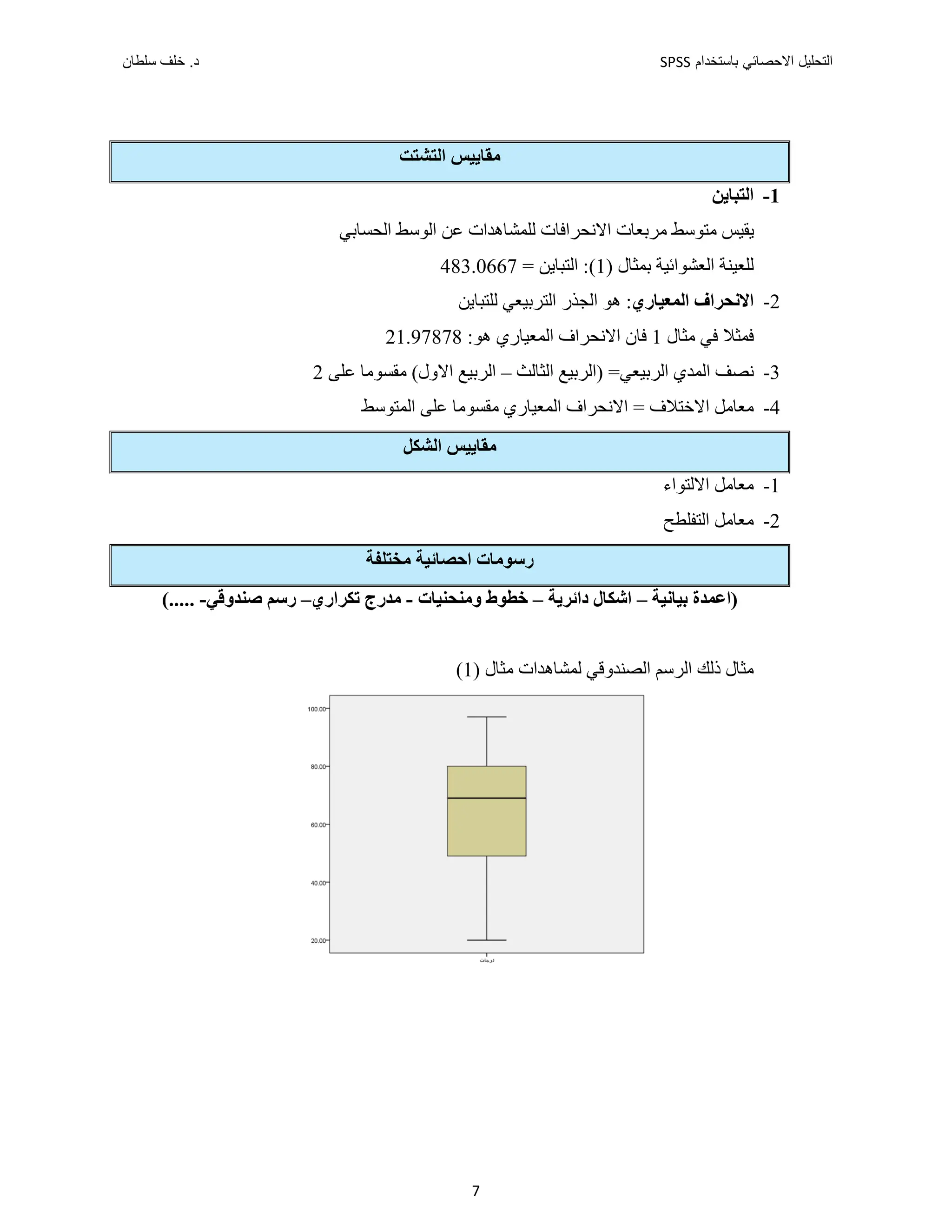 ‫ﺑﺎﺳﺗﺧﺩﺍﻡ‬ ‫ﺍﻻﺣﺻﺎﺋﻲ‬ ‫ﺍﻟﺗﺣﻠﻳﻝ‬
SPSS
‫ﺩ‬
‫ﺳﻠﻁﺎﻥ‬ ‫ﺧﻠﻑ‬ .
7
‫ﻣﻘﺎﻳﻴﺲ‬
‫ﺍﻟ‬
‫ﺘﺸﺘﺖ‬
1
-
‫ﺍﻟﺘﺒﺎﻳﻦ‬
‫ﺍﻟﺤﺴﺎﺑﻲ‬ ‫ﺍﻟﻮﺳﻂ‬ ‫ﻋﻦ‬ ‫ﻟﻠﻤﺸﺎﻫﺪﺍﺕ‬ ‫ﺍﻻﻧﺤﺮﺍﻓﺎﺕ‬ ‫ﻣﺮﺑﻌﺎﺕ‬ ‫ﻣﺘﻮﺳﻂ‬ ‫ﻳﻘﻴﺲ‬
‫ﺑﻤﺜﺎﻝ‬ ‫ﺍﻟﻌﺸﻮﺍﺋﻴﺔ‬ ‫ﻟﻠﻌﻴﻨﺔ‬
(1)
= ‫ﺍﻟﺘﺒﺎﻳﻦ‬ :
483.0667
2
-
‫ﺍﻟﻤﻌﻴﺎﺭﻱ‬ ‫ﺍﻻﻧﺤﺮﺍﻑ‬
:
‫ﻟﻠﺘﺒﺎﻳﻦ‬ ‫ﺍﻟﺘﺮﺑﻴﻌﻲ‬ ‫ﺍﻟﺠﺬﺭ‬ ‫ﻫﻮ‬
‫ﻓﻤﺜﻼ‬
‫ﻓﻲ‬
‫ﻣﺜﺎﻝ‬
1
:‫ﻫﻮ‬ ‫ﺍﻟﻤﻌﻴﺎﺭﻱ‬ ‫ﺍﻻﻧﺤﺮﺍﻑ‬ ‫ﻓﺎﻥ‬
21.97878
3
-
‫ﺍﻟﺮﺑﻴﻌﻲ‬ ‫ﺍﻟﻤﺪﻱ‬ ‫ﻧﺼﻒ‬
‫ﺍﻟﺜﺎﻟﺚ‬ ‫)ﺍﻟﺮﺑﻴﻊ‬ =
–
‫ﺍﻟﺮﺑﻴﻊ‬
(‫ﺍﻻﻭﻝ‬
‫ﻋﻠﻰ‬ ‫ﻣﻘﺴﻮﻣﺎ‬
2
4
-
‫ﺍﻻﺧﺘﻼﻑ‬ ‫ﻣﻌﺎﻣﻞ‬
‫ﺍﻟﻤﻌﻴﺎﺭﻱ‬ ‫ﺍﻻﻧﺤﺮﺍﻑ‬ =
‫ﻣﻘﺴﻮﻣﺎ‬
‫ﺍﻟﻤﺘﻮﺳﻂ‬ ‫ﻋﻠﻰ‬
‫ﺍﻟﺸﻜﻞ‬ ‫ﻣﻘﺎﻳﻴﺲ‬
1
-
‫ﺍﻻﻟﺘﻮﺍء‬ ‫ﻣﻌﺎﻣﻞ‬
2
-
‫ﻣﻌﺎﻣﻞ‬
‫ﺍﻟﺘﻔﻠﻄﺢ‬
‫ﻣﺨﺘﻠﻔﺔ‬ ‫ﺍﺣﺼﺎﺋﻴﺔ‬ ‫ﺭﺳﻮﻣﺎﺕ‬
‫ﺑﻴﺎﻧﻴﺔ‬ ‫)ﺍﻋﻤﺪﺓ‬
–
‫ﺩﺍﺋﺮﻳﺔ‬ ‫ﺍﺷﻜﺎﻝ‬
–
‫ﻭﻣﻨﺤﻨﻴﺎﺕ‬ ‫ﺧﻄﻮﻁ‬
-
‫ﺗﻜﺮﺍﺭﻱ‬ ‫ﻣﺪﺭﺝ‬
–
‫ﺻﻨﺪﻭ‬ ‫ﺭﺳﻢ‬
‫ﻗﻲ‬
-
(.....
‫ﻣﺜﺎﻝ‬ ‫ﻟﻤﺸﺎﻫﺪﺍﺕ‬ ‫ﺍﻟﺼﻨﺪﻭﻗﻲ‬ ‫ﺍﻟﺮﺳﻢ‬ ‫ﺫﻟﻚ‬ ‫ﻣﺜﺎﻝ‬
)
1
(
 