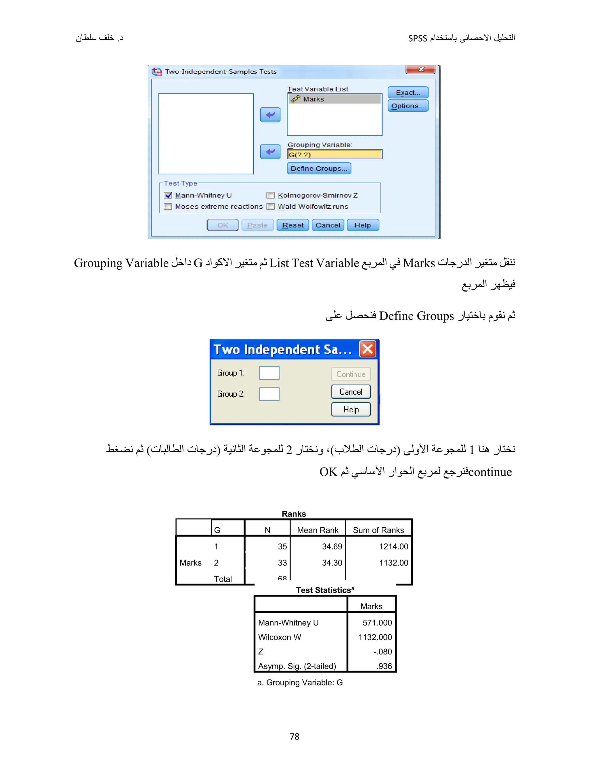 ‫ﺑﺎﺳﺗﺧﺩﺍﻡ‬ ‫ﺍﻻﺣﺻﺎﺋﻲ‬ ‫ﺍﻟﺗﺣﻠﻳﻝ‬
SPSS
‫ﺩ‬
‫ﺳﻠﻁﺎﻥ‬ ‫ﺧﻠﻑ‬ .
78
‫ﺍﻟﺪﺭﺟﺎﺕ‬ ‫ﻣﺘﻐﻴﺮ‬ ‫ﻧﻨﻘﻞ‬
Marks
‫ﺍﻟﻤﺮﺑﻊ‬ ‫ﻓﻲ‬
List Test Variable
‫ﺍﻻﻛﻮﺍﺩ‬ ‫ﻣﺘﻐﻴﺮ‬ ‫ﺛﻢ‬
G
‫ﺩﺍﺧﻞ‬
Grouping Variable
‫ﺍﻟﻤﺮﺑﻊ‬ ‫ﻓﻴﻈﻬﺮ‬
‫ﺛﻢ‬
‫ﺑﺎﺧﺘﻴﺎﺭ‬ ‫ﻧﻘﻮﻡ‬
Define Groups
‫ﻋﻠﻰ‬ ‫ﻓﻨﺤﺼﻞ‬
‫ﻫﻨﺎ‬ ‫ﻧﺨﺘﺎﺭ‬
1
،(‫ﺍﻟﻄﻼﺏ‬ ‫)ﺩﺭﺟﺎﺕ‬ ‫ﺍﻷﻭﻟﻰ‬ ‫ﻟﻠﻤﺠﻮﻋﺔ‬
‫ﻭﻧﺨﺘﺎﺭ‬
2
‫ﻧﻀﻐﻂ‬ ‫ﺛﻢ‬ (‫ﺍﻟﻄﺎﻟﺒﺎﺕ‬ ‫)ﺩﺭﺟﺎﺕ‬ ‫ﺍﻟﺜﺎﻧﻴﺔ‬ ‫ﻟﻠﻤﺠﻮﻋﺔ‬
continue
‫ﻓﻨﺮﺟﻊ‬
‫ﺛﻢ‬ ‫ﺍﻷﺳﺎﺳﻲ‬ ‫ﺍﻟﺤﻮﺍﺭ‬ ‫ﻟﻤﺮﺑﻊ‬
OK
Ranks
G N Mean Rank Sum of Ranks
Marks
1 35 34.69 1214.00
2 33 34.30 1132.00
Total 68
Test Statisticsa
Marks
Mann-Whitney U 571.000
Wilcoxon W 1132.000
Z -.080
Asymp. Sig. (2-tailed) .936
a. Grouping Variable: G
 