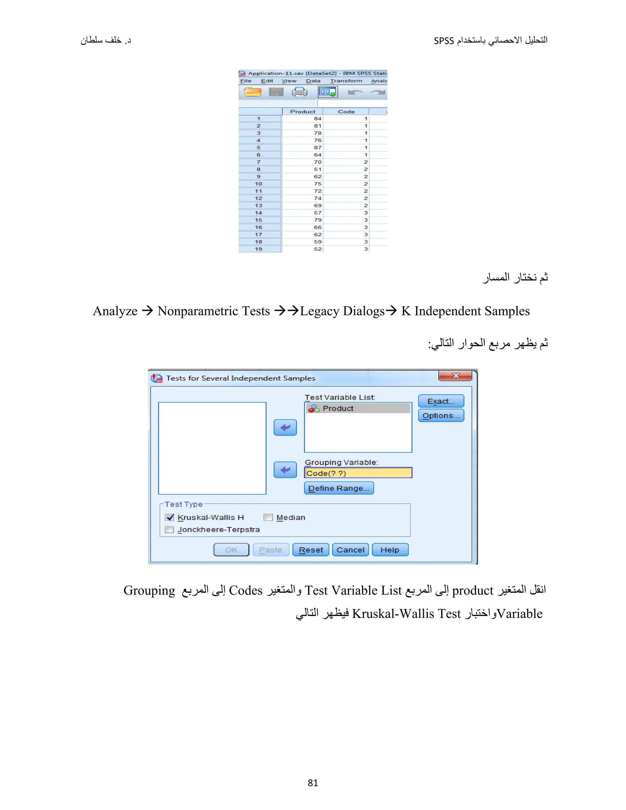 ‫ﺑﺎﺳﺗﺧﺩﺍﻡ‬ ‫ﺍﻻﺣﺻﺎﺋﻲ‬ ‫ﺍﻟﺗﺣﻠﻳﻝ‬
SPSS
‫ﺩ‬
‫ﺳﻠﻁﺎﻥ‬ ‫ﺧﻠﻑ‬ .
81
‫ﺍﻟﻤﺴﺎﺭ‬ ‫ﻧﺨﺘﺎﺭ‬ ‫ﺛﻢ‬
Analyze  Nonparametric Tests Legacy Dialogs K Independent Samples
:‫ﺍﻟﺘﺎﻟﻲ‬ ‫ﺍﻟﺤﻮﺍﺭ‬ ‫ﻣﺮﺑﻊ‬ ‫ﻳﻈﻬﺮ‬ ‫ﺛﻢ‬
‫ﺍﻟﻤﺘﻐﻴﺮ‬ ‫ﺍﻧﻘﻞ‬
product
‫ﺍﻟﻤﺮﺑﻊ‬ ‫ﺇﻟﻰ‬
Test Variable List
‫ﻭﺍﻟﻤﺘﻐﻴﺮ‬
Codes
‫ﺍﻟﻤﺮﺑﻊ‬ ‫ﺇﻟﻰ‬
Grouping
Variable
‫ﻭﺍﺧﺘﺒﺎﺭ‬
Kruskal-Wallis Test
‫ﺍﻟﺘﺎﻟﻲ‬ ‫ﻓﻴﻈﻬﺮ‬
 
