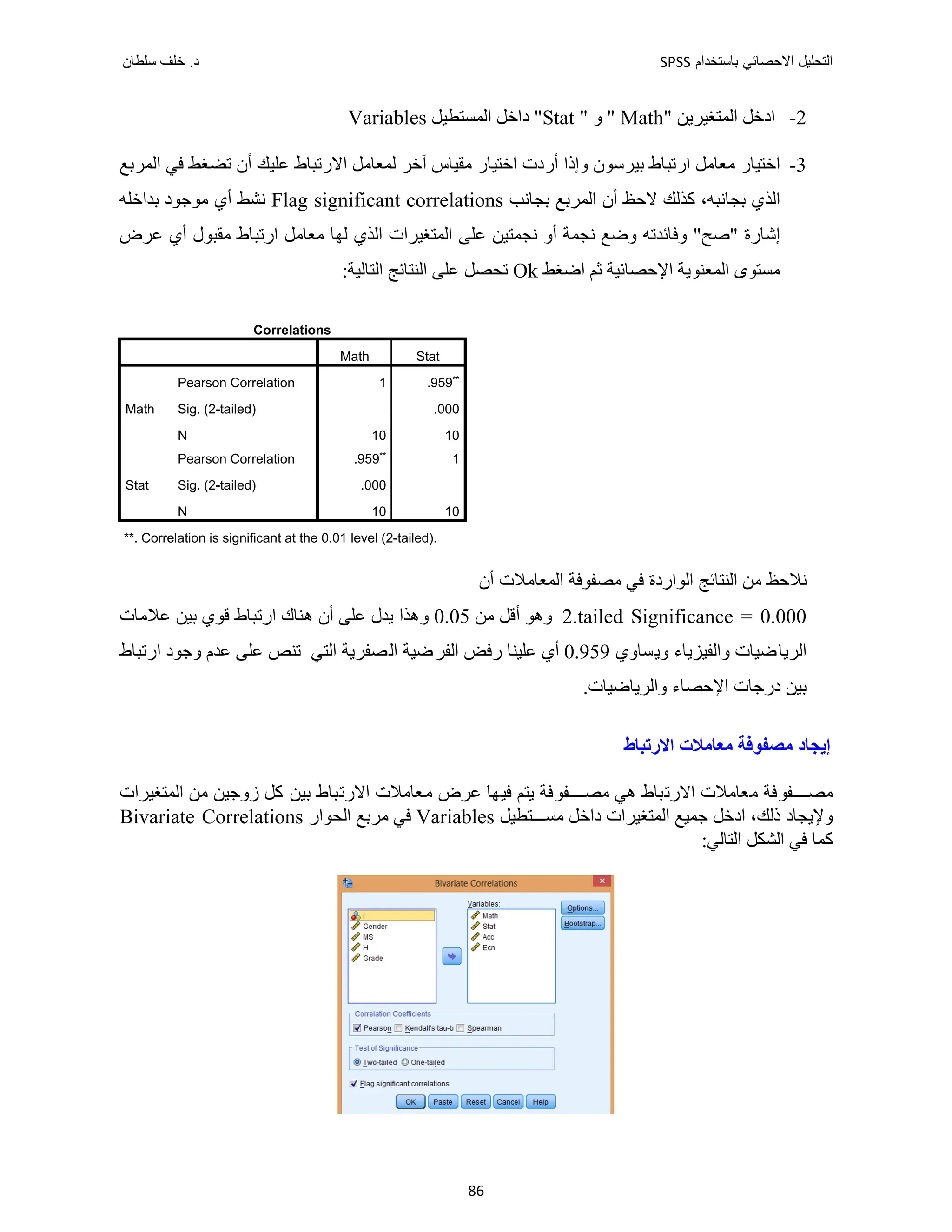‫ﺑﺎﺳﺗﺧﺩﺍﻡ‬ ‫ﺍﻻﺣﺻﺎﺋﻲ‬ ‫ﺍﻟﺗﺣﻠﻳﻝ‬
SPSS
‫ﺩ‬
‫ﺳﻠﻁﺎﻥ‬ ‫ﺧﻠﻑ‬ .
86
2
-
" ‫ﺍﻟﻤﺘﻐﻴﺮﻳﻦ‬ ‫ﺍﺩﺧﻞ‬
Math
" ‫ﻭ‬ "
Stat
‫ﺍﻟﻤﺴﺘﻄﻴﻞ‬ ‫ﺩﺍﺧﻞ‬ "
Variables
3
-
‫ﺍﻟﻤﺮﺑﻊ‬ ‫ﻓﻲ‬ ‫ﺗﻀﻐﻂ‬ ‫ﺃﻥ‬ ‫ﻋﻠﻴﻚ‬ ‫ﺍﻻﺭﺗﺒﺎﻁ‬ ‫ﻟﻤﻌﺎﻣﻞ‬ ‫ﺁﺧﺮ‬ ‫ﻣﻘﻴﺎﺱ‬ ‫ﺍﺧﺘﻴﺎﺭ‬ ‫ﺃﺭﺩﺕ‬ ‫ﻭﺇﺫﺍ‬ ‫ﺑﻴﺮﺳﻮﻥ‬ ‫ﺍﺭﺗﺒﺎﻁ‬ ‫ﻣﻌﺎﻣﻞ‬ ‫ﺍﺧﺘﻴﺎﺭ‬
‫ﺑﺠﺎﻧﺐ‬ ‫ﺍﻟﻤﺮﺑﻊ‬ ‫ﺃﻥ‬ ‫ﻻﺣﻆ‬ ‫ﻛﺬﻟﻚ‬ ،‫ﺑﺠﺎﻧﺒﻪ‬ ‫ﺍﻟﺬﻱ‬
Flag significant correlations
‫ﺑﺪﺍﺧﻠﻪ‬ ‫ﻣﻮﺟﻮﺩ‬ ‫ﺃﻱ‬ ‫ﻧﺸﻂ‬
‫ﻋﺮﺽ‬ ‫ﺃﻱ‬ ‫ﻣﻘﺒﻮﻝ‬ ‫ﺍﺭﺗﺒﺎﻁ‬ ‫ﻣﻌﺎﻣﻞ‬ ‫ﻟﻬﺎ‬ ‫ﺍﻟﺬﻱ‬ ‫ﺍﻟﻤﺘﻐﻴﺮﺍﺕ‬ ‫ﻋﻠﻰ‬ ‫ﻧﺠﻤﺘﻴﻦ‬ ‫ﺃﻭ‬ ‫ﻧﺠﻤﺔ‬ ‫ﻭﺿﻊ‬ ‫ﻭﻓﺎﺋﺪﺗﻪ‬ "‫"ﺻﺢ‬ ‫ﺇﺷﺎﺭﺓ‬
‫ﺍﻟﻤﻌﻨﻮﻳﺔ‬ ‫ﻣﺴﺘﻮﻯ‬
‫ﺛﻢ‬ ‫ﺍﻹﺣﺼﺎﺋﻴﺔ‬
‫ﺍﺿﻐﻂ‬
Ok
:‫ﺍﻟﺘﺎﻟﻴﺔ‬ ‫ﺍﻟﻨﺘﺎﺋﺞ‬ ‫ﻋﻠﻰ‬ ‫ﺗﺤﺼﻞ‬
Correlations
Math Stat
Math
Pearson Correlation 1 .959**
Sig. (2-tailed) .000
N 10 10
Stat
Pearson Correlation .959** 1
Sig. (2-tailed) .000
N 10 10
**. Correlation is significant at the 0.01 level (2-tailed).
‫ﺃﻥ‬ ‫ﺍﻟﻤﻌﺎﻣﻼﺕ‬ ‫ﻣﺼﻔﻮﻓﺔ‬ ‫ﻓﻲ‬ ‫ﺍﻟﻮﺍﺭﺩﺓ‬ ‫ﺍﻟﻨﺘﺎﺋﺞ‬ ‫ﻣﻦ‬ ‫ﻧﻼﺣﻆ‬
2.tailed Significance = 0.000
‫ﻣﻦ‬ ‫ﺃﻗﻞ‬ ‫ﻭﻫﻮ‬
0.05
‫ﻋﻼﻣﺎﺕ‬ ‫ﺑﻴﻦ‬ ‫ﻗﻮﻱ‬ ‫ﺍﺭﺗﺒﺎﻁ‬ ‫ﻫﻨﺎﻙ‬ ‫ﺃﻥ‬ ‫ﻋﻠﻰ‬ ‫ﻳﺪﻝ‬ ‫ﻭﻫﺬﺍ‬
‫ﻭﻳﺴﺎﻭﻱ‬ ‫ﻭﺍﻟﻔﻴﺰﻳﺎء‬ ‫ﺍﻟﺮﻳﺎﺿﻴﺎﺕ‬
0.959
‫ﺍﺭﺗﺒﺎﻁ‬ ‫ﻭﺟﻮﺩ‬ ‫ﻋﺪﻡ‬ ‫ﻋﻠﻰ‬ ‫ﺗﻨﺺ‬ ‫ﺍﻟﺘﻲ‬ ‫ﺍﻟﺼﻔﺮﻳﺔ‬ ‫ﺍﻟﻔﺮﺿﻴﺔ‬ ‫ﺭﻓﺾ‬ ‫ﻋﻠﻴﻨﺎ‬ ‫ﺃﻱ‬
.‫ﻭﺍﻟﺮﻳﺎﺿﻴﺎﺕ‬ ‫ﺍﻹﺣﺼﺎء‬ ‫ﺩﺭﺟﺎﺕ‬ ‫ﺑﻴﻦ‬
‫ﺍﻻﺭﺗﺒﺎﻁ‬ ‫ﻣﻌﺎﻣﻼﺕ‬ ‫ﻣﺼﻔﻮﻓﺔ‬ ‫ﺇﻳﺠﺎﺩ‬
‫ﺍ‬ ‫ﻣﻌﺎﻣﻼﺕ‬ ‫ﻔﻮﻓﺔ‬ ‫ﻣﺼ‬
‫ﺍﻟﻤﺘﻐﻴﺮﺍﺕ‬ ‫ﻣﻦ‬ ‫ﺯﻭﺟﻴﻦ‬ ‫ﻛﻞ‬ ‫ﺑﻴﻦ‬ ‫ﺍﻻﺭﺗﺒﺎﻁ‬ ‫ﻣﻌﺎﻣﻼﺕ‬ ‫ﻋﺮﺽ‬ ‫ﻓﻴﻬﺎ‬ ‫ﻳﺘﻢ‬ ‫ﻔﻮﻓﺔ‬ ‫ﻣﺼ‬ ‫ﻫﻲ‬ ‫ﻻﺭﺗﺒﺎﻁ‬
‫ﺘﻄﻴﻞ‬ ‫ﻣﺴ‬ ‫ﺩﺍﺧﻞ‬ ‫ﺍﻟﻤﺘﻐﻴﺮﺍﺕ‬ ‫ﺟﻤﻴﻊ‬ ‫ﺍﺩﺧﻞ‬ ،‫ﺫﻟﻚ‬ ‫ﻭﻹﻳﺠﺎﺩ‬
Variables
‫ﻓﻲ‬
‫ﺍﻟﺤﻮﺍﺭ‬ ‫ﻣﺮﺑﻊ‬
Bivariate Correlations
:‫ﺍﻟﺘﺎﻟﻲ‬ ‫ﺍﻟﺸﻜﻞ‬ ‫ﻓﻲ‬ ‫ﻛﻤﺎ‬
 
