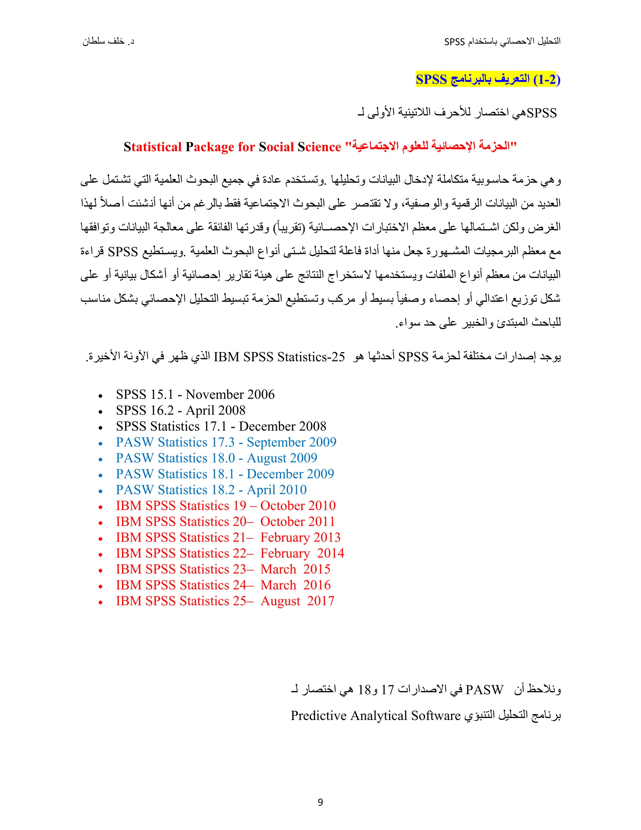 ‫ﺑﺎﺳﺗﺧﺩﺍﻡ‬ ‫ﺍﻻﺣﺻﺎﺋﻲ‬ ‫ﺍﻟﺗﺣﻠﻳﻝ‬
SPSS
‫ﺩ‬
‫ﺳﻠﻁﺎﻥ‬ ‫ﺧﻠﻑ‬ .
9
)
2
-
1
‫ﺑﺎﻟﺒﺮﻧﺎﻣﺞ‬ ‫ﺍﻟﺘﻌﺮﻳﻒ‬ (
SPSS
SPSS
‫ﻫﻲ‬
‫ﺍﻟﻼﺗﻴﻨﻴﺔ‬ ‫ﻟﻸﺣﺮﻑ‬ ‫ﺍﺧﺘﺼﺎﺭ‬
‫ﻟـ‬ ‫ﺍﻷﻭﻟﻰ‬
"‫ﺍﻻﺟﺘﻤﺎﻋﻴﺔ‬ ‫ﻟﻠﻌﻠﻮﻡ‬ ‫ﺍﻹﺣﺼﺎﺋﻴﺔ‬ ‫"ﺍﻟﺤﺰﻣﺔ‬
Statistical Package for Social Science
‫ﻣﺘﻜﺎﻣﻠﺔ‬ ‫ﻮﺑﻴﺔ‬‫ﺣﺎﺳ‬ ‫ﺣﺰﻣﺔ‬ ‫ﻭﻫﻲ‬
‫ﻭﺗﺤﻠﻴ‬ ‫ﺍﻟﺒﻴﺎﻧﺎﺕ‬ ‫ﻹﺩﺧﺎﻝ‬
‫ﻠﻬﺎ‬
.
‫ﺘﺨﺪﻡ‬‫ﻭﺗﺴ‬
‫ﻋﻠﻰ‬ ‫ﺘﻤﻞ‬‫ﺗﺸ‬ ‫ﺍﻟﺘﻲ‬ ‫ﺍﻟﻌﻠﻤﻴﺔ‬ ‫ﺍﻟﺒﺤﻮﺙ‬ ‫ﺟﻤﻴﻊ‬ ‫ﻓﻲ‬ ‫ﻋﺎﺩﺓ‬
‫ﺍﻟﺒﻴﺎﻧﺎﺕ‬ ‫ﻣﻦ‬ ‫ﺍﻟﻌﺪﻳﺪ‬
‫ﺍﻟﺮﻗﻤﻴﺔ‬
‫ﺻﻔﻴﺔ‬‫ﻭﺍﻟﻮ‬
،
‫ﻭﻻ‬
‫ﺗﻘﺘﺼﺮ‬
‫ﻟﻬﺬﺍ‬ ً‫ﻼ‬‫ﺻ‬‫ﺃ‬ ‫ﺸﺌﺖ‬‫ﺃﻧ‬ ‫ﺃﻧﻬﺎ‬ ‫ﻣﻦ‬ ‫ﺑﺎﻟﺮﻏﻢ‬ ‫ﻓﻘﻂ‬ ‫ﺍﻻﺟﺘﻤﺎﻋﻴﺔ‬ ‫ﺍﻟﺒﺤﻮﺙ‬ ‫ﻋﻠﻰ‬
‫ﺍﻟﻐﺮﺽ‬
‫ﺘﻤﺎﻟﻬﺎ‬ ‫ﺍﺷ‬ ‫ﻭﻟﻜﻦ‬
ً‫ﺎ‬‫)ﺗﻘﺮﻳﺒ‬ ‫ﺎﺋﻴﺔ‬ ‫ﺍﻹﺣﺼ‬ ‫ﺍﻻﺧﺘﺒﺎﺭﺍﺕ‬ ‫ﻣﻌﻈﻢ‬ ‫ﻋﻠﻰ‬
(
‫ﺍﻟﺒﻴﺎﻧﺎﺕ‬ ‫ﻣﻌﺎﻟﺠﺔ‬ ‫ﻋﻠﻰ‬ ‫ﺍﻟﻔﺎﺋﻘﺔ‬ ‫ﻭﻗﺪﺭﺗﻬﺎ‬
‫ﻭﺗﻮﺍﻓﻘﻬﺎ‬
‫ﺃﺩﺍ‬ ‫ﻣﻨﻬﺎ‬ ‫ﺟﻌﻞ‬ ‫ﻬﻮﺭﺓ‬ ‫ﺍﻟﻤﺸ‬ ‫ﺍﻟﺒﺮﻣﺠﻴﺎﺕ‬ ‫ﻣﻌﻈﻢ‬ ‫ﻣﻊ‬
‫ﺍﻟﺒﺤﻮﺙ‬ ‫ﺃﻧﻮﺍﻉ‬ ‫ﺘﻰ‬ ‫ﺷ‬ ‫ﻟﺘﺤﻠﻴﻞ‬ ‫ﻓﺎﻋﻠﺔ‬ ‫ﺓ‬
‫ﺍ‬
‫ﻟﻌﻠﻤﻴﺔ‬
.
‫ﺘﻄﻴﻊ‬ ‫ﻭﻳﺴ‬
SPSS
‫ﻗﺮﺍءﺓ‬
‫ﻭ‬ ‫ﺍﻟﻤﻠﻔﺎﺕ‬ ‫ﺃﻧﻮﺍﻉ‬ ‫ﻣﻌﻈﻢ‬ ‫ﻣﻦ‬ ‫ﺍﻟﺒﻴﺎﻧﺎﺕ‬
‫ﻳ‬
‫ﺗﻘﺎﺭﻳﺮ‬ ‫ﻫﻴﺌﺔ‬ ‫ﻋﻠﻰ‬ ‫ﺍﻟﻨﺘﺎﺋﺞ‬ ‫ﻻﺳﺘﺨﺮﺍﺝ‬ ‫ﺴﺘﺨﺪﻣﻬﺎ‬
‫ﻋﻠﻰ‬ ‫ﺃﻭ‬ ‫ﺑﻴﺎﻧﻴﺔ‬ ‫ﺃﺷﻜﺎﻝ‬ ‫ﺃﻭ‬ ‫ﺇﺣﺼﺎﺋﻴﺔ‬
‫ﺃﻭ‬ ‫ﺑﺴﻴﻂ‬ ً‫ﺎ‬‫ﻭﺻﻔﻴ‬ ‫ﺇﺣﺼﺎء‬ ‫ﺃﻭ‬ ‫ﺍﻋﺘﺪﺍﻟﻲ‬ ‫ﺗﻮﺯﻳﻊ‬ ‫ﺷﻜﻞ‬
‫ﻣﺮﻛﺐ‬
‫ﺍﻟﺤﺰﻣﺔ‬ ‫ﻭﺗﺴﺘﻄﻴﻊ‬
‫ﺗﺒﺴﻴﻂ‬
‫ﺍﻹﺣﺼﺎﺋﻲ‬ ‫ﺍﻟﺘﺤﻠﻴﻞ‬
‫ﺑﺸﻜﻞ‬
‫ﻣﻨﺎﺳﺐ‬
‫ﺳﻮﺍء‬ ‫ﺣﺪ‬ ‫ﻋﻠﻰ‬ ‫ﻭﺍﻟﺨﺒﻴﺮ‬ ‫ﺍﻟﻤﺒﺘﺪﺉ‬ ‫ﻟﻠﺒﺎﺣﺚ‬
.
‫ﻟﺤﺰﻣﺔ‬ ‫ﻣﺨﺘﻠﻔﺔ‬ ‫ﺇﺻﺪﺍﺭﺍﺕ‬ ‫ﻳﻮﺟﺪ‬
SPSS
‫ﺃﺣﺪﺛﻬﺎ‬
‫ﻫﻮ‬
IBM SPSS Statistics-25
‫ﺍﻟﺬﻱ‬
.‫ﺍﻷﺧﻴﺮﺓ‬ ‫ﺍﻵﻭﻧﺔ‬ ‫ﻓﻲ‬ ‫ﻅﻬﺮ‬
 SPSS 15.1 - November 2006
 SPSS 16.2 - April 2008
 SPSS Statistics 17.1 - December 2008
 PASW Statistics 17.3 - September 2009
 PASW Statistics 18.0 - August 2009
 PASW Statistics 18.1 - December 2009
 PASW Statistics 18.2 - April 2010
 IBM SPSS Statistics 19 – October 2010
 IBM SPSS Statistics 20– October 2011
 IBM SPSS Statistics 21– February 2013
 IBM SPSS Statistics 22– February 2014
 IBM SPSS Statistics 23– March 2015
 IBM SPSS Statistics 24– March 2016
 IBM SPSS Statistics 25– August 2017
‫ﺃﻥ‬ ‫ﻭﻧﻼﺣﻆ‬
PASW
‫ﻓﻲ‬
‫ﺍﻻﺻﺪﺍﺭﺍﺕ‬
17
‫ﻭ‬
18
‫ﻫﻲ‬
‫ﺍﺧﺘﺼﺎﺭ‬
‫ﻟـ‬
‫ﺍﻟﺘﻨﺒﺆ‬ ‫ﺍﻟﺘﺤﻠﻴﻞ‬ ‫ﺑﺮﻧﺎﻣﺞ‬
‫ﻱ‬
Predictive Analytical Software
 