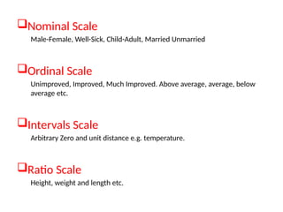 Nominal Scale
Male-Female, Well-Sick, Child-Adult, Married Unmarried
Ordinal Scale
Unimproved, Improved, Much Improved. Above average, average, below
average etc.
Intervals Scale
Arbitrary Zero and unit distance e.g. temperature.
Ratio Scale
Height, weight and length etc.
 