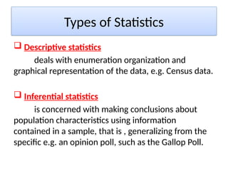 Types of Statistics
 Descriptive statistics
deals with enumeration organization and
graphical representation of the data, e.g. Census data.
 Inferential statistics
is concerned with making conclusions about
population characteristics using information
contained in a sample, that is , generalizing from the
specific e.g. an opinion poll, such as the Gallop Poll.
 