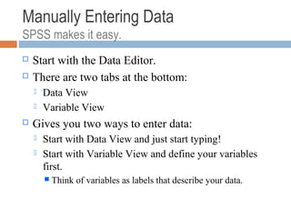 Manually Entering Data
SPSS makes it easy.
 Start with the Data Editor.
 There are two tabs at the bottom:
 Data View
 Variable View
 Gives you two ways to enter data:
 Start with Data View and just start typing!
 Start with Variable View and define your variables
first.
 Think of variables as labels that describe your data.
 