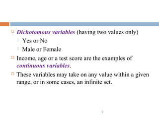  Dichotomous variables (having two values only)
 Yes or No
 Male or Female
 Income, age or a test score are the examples of
continuous variables.
 These variables may take on any value within a given
range, or in some cases, an infinite set.
9
 
