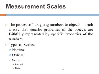 Measurement Scales
 The process of assigning numbers to objects in such
a way that specific properties of the objects are
faithfully represented by specific properties of the
numbers.
 Types of Scales:
 Nominal
 Ordinal
 Scale
 Interval
 Ratio
10
 