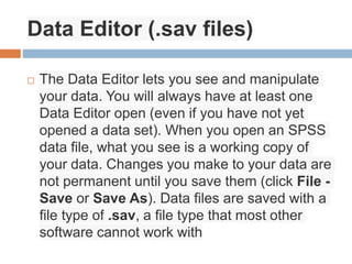 Data Editor (.sav files)
 The Data Editor lets you see and manipulate
your data. You will always have at least one
Data Editor open (even if you have not yet
opened a data set). When you open an SPSS
data file, what you see is a working copy of
your data. Changes you make to your data are
not permanent until you save them (click File -
Save or Save As). Data files are saved with a
file type of .sav, a file type that most other
software cannot work with
 