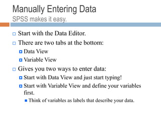 Manually Entering Data
SPSS makes it easy.
 Start with the Data Editor.
 There are two tabs at the bottom:
 Data View
 Variable View
 Gives you two ways to enter data:
 Start with Data View and just start typing!
 Start with Variable View and define your variables
first.
 Think of variables as labels that describe your data.
 