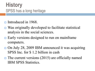 History
SPSS has a long heritage
 Introduced in 1968.
 Was originally developed to facilitate statistical
analysis in the social sciences.
 Early versions designed to run on mainframe
computers.
 On July 28, 2009 IBM announced it was acquiring
SPSS Inc. for $ 1.2 billion in cash
 The current versions (2015) are officially named
IBM SPSS Statistics.
 