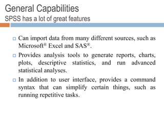 General Capabilities
SPSS has a lot of great features
 Can import data from many different sources, such as
Microsoft® Excel and SAS®.
 Provides analysis tools to generate reports, charts,
plots, descriptive statistics, and run advanced
statistical analyses.
 In addition to user interface, provides a command
syntax that can simplify certain things, such as
running repetitive tasks.
 