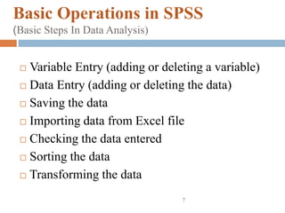 Basic Operations in SPSS
(Basic Steps In Data Analysis)
 Variable Entry (adding or deleting a variable)
 Data Entry (adding or deleting the data)
 Saving the data
 Importing data from Excel file
 Checking the data entered
 Sorting the data
 Transforming the data
7
 