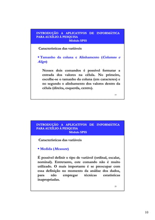 INTRODUÇÃO A APLICATIVOS DE INFORMÁTICA
INTRODUÇÃO
INFORMÁ
PARA AUXÍLIO À PESQUISA
AUXÍ
Módulo SPSS

Características das variáveis
Tamanho da coluna e Alinhamento (Columns e
Align)
Nesses dois comandos é possível formatar a
entrada dos valores na célula. No primeiro,
escolhe-se o tamanho da coluna (em caracteres) e
no segundo o alinhamento dos valores dentro da
célula (direita, esquerda, centro).
19

INTRODUÇÃO A APLICATIVOS DE INFORMÁTICA
INTRODUÇÃO
INFORMÁ
PARA AUXÍLIO À PESQUISA
AUXÍ
Módulo SPSS

Características das variáveis
Medida (Measure)
É possível definir o tipo de variável (ordinal, escalar,
nominal). Entretanto, este comando não é muito
utilizado. O mais importante é se preocupar com
essa definição no momento da análise dos dados,
para
não
empregar
técnicas
estatísticas
inapropriadas.
20

10

 