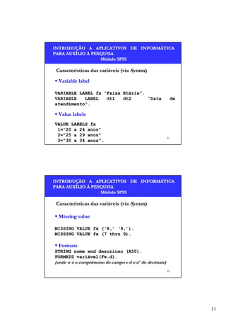INTRODUÇÃO A APLICATIVOS DE INFORMÁTICA
INTRODUÇÃO
INFORMÁ
PARA AUXÍLIO À PESQUISA
AUXÍ
Módulo SPSS

Características das variáveis (via Syntax)
Variable label
VARIABLE LABEL fx “Faixa Etária”.
VARIABLE
LABEL
dt1
dt2
“Data
atendimento”.

de

Value labels
VALUE LABELS fx
1=“20 a 24 anos”
2=“25 a 29 anos”
3=“30 a 34 anos”.

21

INTRODUÇÃO A APLICATIVOS DE INFORMÁTICA
INTRODUÇÃO
INFORMÁ
PARA AUXÍLIO À PESQUISA
AUXÍ
Módulo SPSS

Características das variáveis (via Syntax)
Missing value
MISSING VALUE fx (‘8,’ ‘9,’).
MISSING VALUE fx (7 thru 9).

Formats
STRING nome end descricao (A50).
FORMATS variável(Fw.d).
variável(Fw.d).

(onde w é o comprimento do campo e d o nº de decimais)
22

11

 