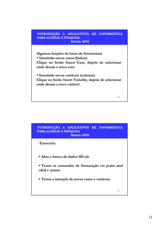INTRODUÇÃO A APLICATIVOS DE INFORMÁTICA
INTRODUÇÃO
INFORMÁ
PARA AUXÍLIO À PESQUISA
AUXÍ
Módulo SPSS

Algumas funções da barra de ferramentas
Inserindo novos casos (linhas)
Clique no botão Insert Case, depois de selecionar
onde deseja o novo caso
Inserindo novas variáveis (colunas)
Clique no botão Insert Variable, depois de selecionar
onde deseja a nova variável

23

INTRODUÇÃO A APLICATIVOS DE INFORMÁTICA
INTRODUÇÃO
INFORMÁ
PARA AUXÍLIO À PESQUISA
AUXÍ
Módulo SPSS

Exercício:
Abra o banco de dados MS.xls
Testar os comandos de formatação via point andclick e syntax
Testar a inserção de novos casos e variáveis
24

12

 