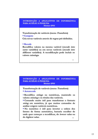 INTRODUÇÃO A APLICATIVOS DE INFORMÁTICA
INTRODUÇÃO
INFORMÁ
PARA AUXÍLIO À PESQUISA
AUXÍ
Módulo SPSS

Transformação de variáveis (menu Transform)
Compute
Cria novas variáveis através de regras pré-definidas.
Recode
Recodifica valores na mesma variável (recode into
same variables) ou em novas variáveis (recode into
different variables). A recodificação pode incluir os
valores missings.
25

INTRODUÇÃO A APLICATIVOS DE INFORMÁTICA
INTRODUÇÃO
INFORMÁ
PARA AUXÍLIO À PESQUISA
AUXÍ
Módulo SPSS

Transformação de variáveis (menu Transform)
Autorecode
Recodifica strings ou numéricas, mantendo os
valores missing e os rótulos das variáveis.
Comando muito útil para transformar o formato
string em numérico, já que muitos comandos de
análise exigem variáveis numéricas.
No numérico é útil para inverter a ordem dos
fatores de forma automática, bastaria escolher de
onde quer começar a recodificar, do lowest value ou
do highest value.
26

13

 