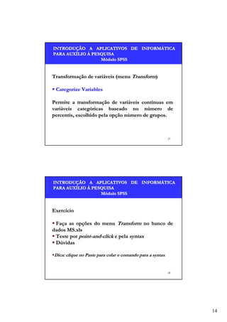 INTRODUÇÃO A APLICATIVOS DE INFORMÁTICA
INTRODUÇÃO
INFORMÁ
PARA AUXÍLIO À PESQUISA
AUXÍ
Módulo SPSS

Transformação de variáveis (menu Transform)
Categorize Variables
Permite a transformação de variáveis contínuas em
variáveis categóricas baseado no número de
percentis, escolhido pela opção número de grupos.

27

INTRODUÇÃO A APLICATIVOS DE INFORMÁTICA
INTRODUÇÃO
INFORMÁ
PARA AUXÍLIO À PESQUISA
AUXÍ
Módulo SPSS

Exercício
Faça as opções do menu Transform no banco de
dados MS.xls
Teste por point-and-click e pela syntax
Dúvidas
Dica: clique no Paste para colar o comando para a syntax

28

14

 