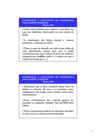 INTRODUÇÃO A APLICATIVOS DE INFORMÁTICA
INTRODUÇÃO
INFORMÁ
PARA AUXÍLIO À PESQUISA
AUXÍ
Módulo SPSS

Cada coluna definirá uma variável e cada linha um
caso (ou indivíduo, observação) na nova matriz de
dados.
A combinação das linhas (casos) e colunas
(variáveis) é chamada de célula.
Toda vez que for inserido um valor numa célula de
uma determinada coluna, note que é criada
automaticamente uma variável. O nome da variável é
composto por var0000x, onde x é a ordem em que a
3
variável foi criada (1, 2, ...).

INTRODUÇÃO A APLICATIVOS DE INFORMÁTICA
INTRODUÇÃO
INFORMÁ
PARA AUXÍLIO À PESQUISA
AUXÍ
Módulo SPSS

Entretanto, não se deve introduzir dados antes de
definir as variáveis. Ou seja, se é numérica, texto,
comprimento do campo, nome, rótulos, entre outras
características.
Essas características das variáveis podem ser
alteradas na subjanela Variable View do SPSS Data
Editor.
Estas características podem ser alteradas, clicandose duas vezes na coluna (variável) desejada.
4

2

 