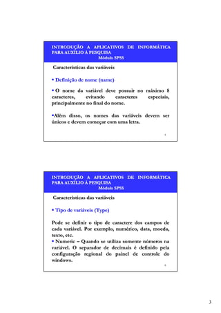 INTRODUÇÃO A APLICATIVOS DE INFORMÁTICA
INTRODUÇÃO
INFORMÁ
PARA AUXÍLIO À PESQUISA
AUXÍ
Módulo SPSS

Características das variáveis
Definição de nome (name)
O nome da variável deve possuir no máximo 8
caracteres,
evitando
caracteres
especiais,
principalmente no final do nome.
Além disso, os nomes das variáveis devem ser
únicos e devem começar com uma letra.
5

INTRODUÇÃO A APLICATIVOS DE INFORMÁTICA
INTRODUÇÃO
INFORMÁ
PARA AUXÍLIO À PESQUISA
AUXÍ
Módulo SPSS

Características das variáveis
Tipo de variáveis (Type)
Pode se definir o tipo de caractere dos campos de
cada variável. Por exemplo, numérico, data, moeda,
texto, etc.
Numeric – Quando se utiliza somente números na
variável. O separador de decimais é definido pela
configuração regional do painel de controle do
windows.
6

3

 