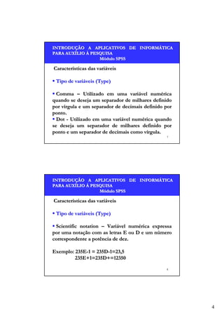 INTRODUÇÃO A APLICATIVOS DE INFORMÁTICA
INTRODUÇÃO
INFORMÁ
PARA AUXÍLIO À PESQUISA
AUXÍ
Módulo SPSS

Características das variáveis
Tipo de variáveis (Type)
Comma – Utilizado em uma variável numérica
quando se deseja um separador de milhares definido
por vírgula e um separador de decimais definido por
ponto.
Dot - Utilizado em uma variável numérica quando
se deseja um separador de milhares definido por
ponto e um separador de decimais como vírgula.
7

INTRODUÇÃO A APLICATIVOS DE INFORMÁTICA
INTRODUÇÃO
INFORMÁ
PARA AUXÍLIO À PESQUISA
AUXÍ
Módulo SPSS

Características das variáveis
Tipo de variáveis (Type)
Scientific notation – Variável numérica expressa
por uma notação com as letras E ou D e um número
correspondente a potência de dez.
Exemplo: 235E-1 = 235D-1=23,5
235E+1=235D+=12350
8

4

 