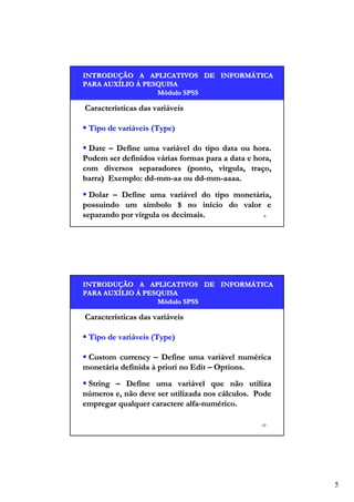 INTRODUÇÃO A APLICATIVOS DE INFORMÁTICA
INTRODUÇÃO
INFORMÁ
PARA AUXÍLIO À PESQUISA
AUXÍ
Módulo SPSS

Características das variáveis
Tipo de variáveis (Type)
Date – Define uma variável do tipo data ou hora.
Podem ser definidos várias formas para a data e hora,
com diversos separadores (ponto, vírgula, traço,
barra) Exemplo: dd-mm-aa ou dd-mm-aaaa.
Dolar – Define uma variável do tipo monetária,
possuindo um símbolo $ no início do valor e
separando por vírgula os decimais.
9

INTRODUÇÃO A APLICATIVOS DE INFORMÁTICA
INTRODUÇÃO
INFORMÁ
PARA AUXÍLIO À PESQUISA
AUXÍ
Módulo SPSS

Características das variáveis
Tipo de variáveis (Type)
Custom currency – Define uma variável numérica
monetária definida à priori no Edit – Options.
String – Define uma variável que não utiliza
números e, não deve ser utilizada nos cálculos. Pode
empregar qualquer caractere alfa-numérico.
10

5

 