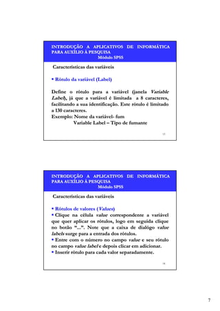 INTRODUÇÃO A APLICATIVOS DE INFORMÁTICA
INTRODUÇÃO
INFORMÁ
PARA AUXÍLIO À PESQUISA
AUXÍ
Módulo SPSS

Características das variáveis
Rótulo da variável (Label)
Define o rótulo para a variável (janela Variable
Label), já que a variável é limitada a 8 caracteres,
facilitando a sua identificação. Este rótulo é limitado
a 130 caracteres.
Exemplo: Nome da variável- fum
Variable Label – Tipo de fumante
13

INTRODUÇÃO A APLICATIVOS DE INFORMÁTICA
INTRODUÇÃO
INFORMÁ
PARA AUXÍLIO À PESQUISA
AUXÍ
Módulo SPSS

Características das variáveis
Rótulos de valores (Values)
Clique na célula value correspondente a variável
que quer aplicar os rótulos, logo em seguida clique
no botão “...”. Note que a caixa de dialógo value
labels surge para a entrada dos rótulos.
Entre com o número no campo value e seu rótulo
no campo value label e depois clicar em adicionar.
Inserir rótulo para cada valor separadamente.
14

7

 