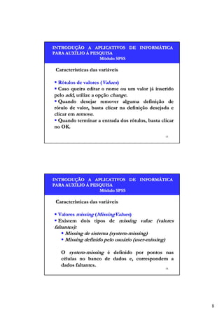 INTRODUÇÃO A APLICATIVOS DE INFORMÁTICA
INTRODUÇÃO
INFORMÁ
PARA AUXÍLIO À PESQUISA
AUXÍ
Módulo SPSS

Características das variáveis
Rótulos de valores (Values)
Caso queira editar o nome ou um valor já inserido
pelo add, utilize a opção change.
Quando desejar remover alguma definição de
rótulo de valor, basta clicar na definição desejada e
clicar em remove.
Quando terminar a entrada dos rótulos, basta clicar
no OK.
15

INTRODUÇÃO A APLICATIVOS DE INFORMÁTICA
INTRODUÇÃO
INFORMÁ
PARA AUXÍLIO À PESQUISA
AUXÍ
Módulo SPSS

Características das variáveis
Valores missing (MissingValues)
Existem dois tipos de missing value (valores

faltantes):
Missing de sistema (system-missing)
Missing definido pelo usuário (user-missing)

O system-missing é definido por pontos nas
células no banco de dados e, correspondem a
dados faltantes.
16

8

 