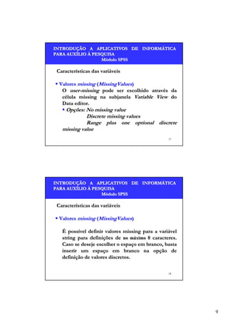 INTRODUÇÃO A APLICATIVOS DE INFORMÁTICA
INTRODUÇÃO
INFORMÁ
PARA AUXÍLIO À PESQUISA
AUXÍ
Módulo SPSS

Características das variáveis
Valores missing (MissingValues)
O user-missing pode ser escolhido através da
célula missing na subjanela Variable View do
Data editor.

Opções: No missing value
Discrete missing values
Range plus one optional discrete
missing value
17

INTRODUÇÃO A APLICATIVOS DE INFORMÁTICA
INTRODUÇÃO
INFORMÁ
PARA AUXÍLIO À PESQUISA
AUXÍ
Módulo SPSS

Características das variáveis
Valores missing (MissingValues)
É possível definir valores missing para a variável
string para definições de no máximo 8 caracteres.
Caso se deseje escolher o espaço em branco, basta
inserir um espaço em branco na opção de
definição de valores discretos.
18

9

 