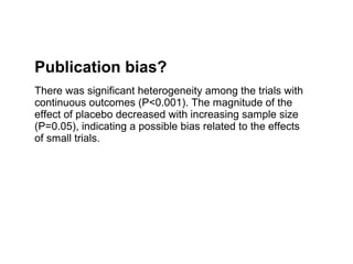 Publication bias?
There was significant heterogeneity among the trials with
continuous outcomes (P<0.001). The magnitude of the
effect of placebo decreased with increasing sample size
(P=0.05), indicating a possible bias related to the effects
of small trials.
 
