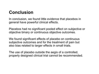 Conclusion
In conclusion, we found little evidence that placebos in
general have powerful clinical effects.

Placebos had no significant pooled effect on subjective or
objective binary or continuous objective outcomes.

We found significant effects of placebo on continuous
subjective outcomes and for the treatment of pain but
also bias related to larger effects in small trials.

The use of placebo outside the aegis of a controlled,
properly designed clinical trial cannot be recommended.
 