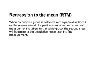Regression to the mean (RTM)
When an extreme group is selected from a population based
on the measurement of a particular variable, and a second
measurement is taken for the same group, the second mean
will be closer to the population mean than the first
measurement.
 