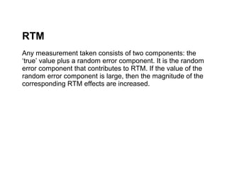 RTM
Any measurement taken consists of two components: the
‘true’ value plus a random error component. It is the random
error component that contributes to RTM. If the value of the
random error component is large, then the magnitude of the
corresponding RTM effects are increased.
 