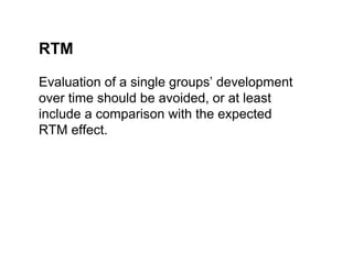 RTM

Evaluation of a single groups’ development
over time should be avoided, or at least
include a comparison with the expected
RTM effect.
 