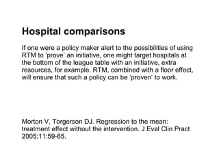 Hospital comparisons
If one were a policy maker alert to the possibilities of using
RTM to ‘prove’ an initiative, one might target hospitals at
the bottom of the league table with an initiative, extra
resources, for example. RTM, combined with a floor effect,
will ensure that such a policy can be ‘proven’ to work.




Morton V, Torgerson DJ. Regression to the mean:
treatment effect without the intervention. J Eval Clin Pract
2005;11:59-65.
 