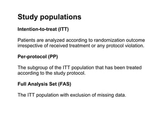 Study populations
Intention-to-treat (ITT)

Patients are analyzed according to randomization outcome
irrespective of received treatment or any protocol violation.

Per-protocol (PP)

The subgroup of the ITT population that has been treated
according to the study protocol.

Full Analysis Set (FAS)

The ITT population with exclusion of missing data.
 