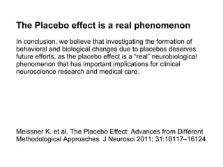 The Placebo effect is a real phenomenon
In conclusion, we believe that investigating the formation of
behavioral and biological changes due to placebos deserves
future efforts, as the placebo effect is a “real” neurobiological
phenomenon that has important implications for clinical
neuroscience research and medical care.




Meissner K. et al. The Placebo Effect: Advances from Different
Methodological Approaches. J Neurosci 2011; 31:16117–16124
 
