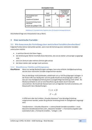 
                        Abbildung 12
                                   2: Exemplarisch
                                                 hes Ergebnis ein
                                                                nes Chi‐Quadra
                                                                             at‐Homogenität
                                                                                          tstests 

Anschließ
        ßend folgt eine Interpret
                                tation des p‐W
                                             Werts. 


3 Ein
    ne	metris
            sche	Vari
                    iable	
3.1 W
    Wie	kann	m
             man	die	V
                     Verteilung
                              g	einer	me
                                       etrischen	Variablen
                                                         n	beschre
                                                                 eiben?	
Folgende
       e Punkte können betrachtet werden,  wenn man d
                                                    die Verteilun
                                                                ng einer metr
                                                                            rischen Varia
                                                                                        ablen 
untersuchen möchte: 

       In welchem BBereich die D
                                Daten liegen,
                                            , 
       die Verteilung der Werte innerhalb d ieses Bereich
        d                                                                          und weniger ausgeprägt 
                                                          hes, also wo sie stärker u
        s
        sind, 
       o
        ob es ein Zen
                    ntrum oder mmehrere Zent tren gibt undd ob 
       d
        die Daten stä
                    ärker oder weniger stark  variieren. 

3.1.1 K  Klassifizieren,	Tabelle    en	und	Histo  ogramme
Klassifizie
          eren  Wen   nn nur wenig  ge Beobacht ungen vorlie  egen, kann eine einfache  e Häufigkeitsvverteilung 
                  wie bei einer me  etrischen Va riable vorgenommen we     erden. 
                   
                  Diess ist allerding
                                    gs nicht prakktikabel, sobaald mehr als ca. fünf Aus prägungen v  vorliegen. In 
                  der Praxis trifft mman häufig eeher auf einee große Anza ahl von Ausp prägungen (>100+), so 
                  dasss per man Hä  äufigkeitsverrteilung keine aussagekrä  äftige Darste
                                                                                        ellung mehr erhält.  Als 
                  Wor rkaround bie  etet es sich a
                                                 an eine Klassifizierung der Daten durc  ch Intervalle 
                  vorzzunehmen. D   Die Anzahl de er Klassen ka
                                                              ann sich an foolgenden Fo ormeln orient tieren, mit 
                  Klasssenzahl k be ei n Beobacht tungen: 
                   
                                                             5      	 20
                   
                                                               2 	 	√  
                   
                  In SPSS kann über die Funktiion „Visuelle   es Klassieren“ eine derart tige Einteilun
                                                                                                      ng 
                  vorggenommen w    werden, wob  bei die grafische Verteilung direkt im  Dialogfenster angezeigt   t 
                  wirdd. 
                   
                  Trannsformieren ‐> Visuelles K  Klassieren ‐>
                                                              > untersuchende Variable  e auswählen ‐> neue, 
                  klas
                     ssierte Variab ble bezeichne en unter „Klaassierte Variable“ ‐> Trennnwerte eing geben oder 
                  autoomatisch übe   er „Trennwe rte erstellen…“ anlegen ‐  ‐> OK 
                   



Einführun
        ng in SPSS / S
                     SS 2010 – HA
                                AW Hamburg
                                         g – René Reineke                                                     10 
 
 