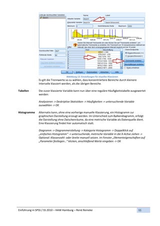 Abbild
                                            dung 13: Einste
                                                          ellungen für visuelles Klassiere
                                                                                         en 
               Es g
                  gilt die Trennwerte so zu  wählen, dass konzentriertere Bereic he durch kle  einere 
               Inte
                  ervalle klassie
                                ert werden, aals die übrigen Bereiche. . 
                
Tabellen       Die zuvor klassie            e kann nun über eine reguläre Häufig
                                erte Variable                                      gkeitstabelle ausgewertet 
               werrden: 
                
               Anaalysieren ‐> D
                               Deskriptive Sttatistiken ‐> Häufigkeitenn ‐> untersuc
                                                                                   chende Varia able 
               auswwählen ‐> OK K 
                
Histogram
        mme       ernativ kann, ohne eine v
               Alte                         vorherige ma  anuelle Klassierung, ein H
                                                                                   Histogramm zur 
               grap
                  phischen Dar  rstellung erzeeugt werden n. Im Unterscchied zum Ba alkendiagrammm, erfolgt 
               die Darstellung oohne Zwisch henräume, da   a eine metris
                                                                       sche Variablee als Datenquelle dient. 
               Eine
                  e Klassierungg findet hier aautomatisch h statt. 
                
               Diaggramm ‐> Diagrammerst     tellung ‐> Kategorie Histo
                                                                      ogramm ‐> D  Doppelklick a
                                                                                               auf 
               „ein
                  nfaches Histoogramm“ ‐> u  untersuchende, metrische Variable in  n die X‐Achsee ziehen ‐> 
               Optiional: Klasse
                               enzahl‐ oder b breite manuell setzen. Im
                                                                      m Fenster „Ellementeigenschaften auf   f 
               „Parrameter festtlegen…“ kliccken, anschlie eßend Wertee eingeben ‐>> OK 
                




Einführun
        ng in SPSS / S
                     SS 2010 – HA
                                AW Hamburg
                                         g – René Reineke                                              11 
 
 