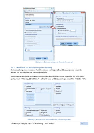 Abbildung 1
                                              14: Optionales f
                                                             festlegen der K
                                                                           Klassenbreite‐ o
                                                                                          oder zahl 
                  

3.1.2 M Maßzahlen	zur	Beschr   reibung	der  r	Verteilungg	
Zur Besch
        hreibung ein
                   ner metrische
                               en Variablen  können aucch Lagemaße
                                                                 e und Streuu ngsmaße verwendet 
werden, um Angaben n über die Ve
                               erteilung zu t
                                            treffen. 

Analysierren ‐> Deskriiptive Statisti
                                    iken ‐> Häufi
                                                figkeiten ‐> u
                                                             untersuche Vaariable ausw
                                                                                     wählen und in
                                                                                                 n die rechte 
Spalte zie
         ehen ‐> Klick auf „Statistiiken…“ ‐> rellevante Lagee‐ und Streuu
                                                                         ungsmaße au uswählen ‐> Weiter ‐> OK. 
                                                                                                             K




                                                                                                        
                        Abbildung 15: Auswahl vo
                                               on zu berechne
                                                            enden Lage‐ und Streuungsma
                                                                                      aßen 

Einführun
        ng in SPSS / S
                     SS 2010 – HA
                                AW Hamburg
                                         g – René Reineke                                                  12 
 
 