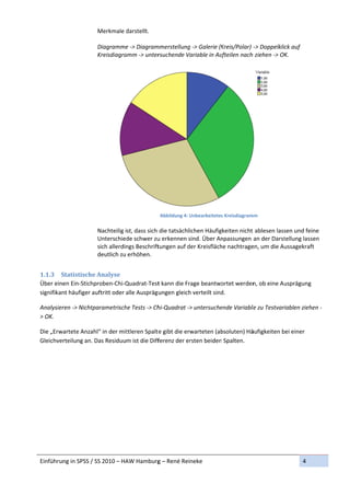Merkmale d darstellt. 
                       
                      Diagramme e ‐> Diagram mmerstellung
                                                        g ‐> Galerie (K
                                                                      Kreis/Polar)  ‐> Doppelklick auf 
                      Kreisdiagra
                                amm ‐> unter  rsuchende V
                                                        Variable in Au
                                                                     ufteilen nach
                                                                                 h ziehen ‐> OK K. 
                       




                                                                                                         
                                               Abbildung 4: U
                                                            Unbearbeitetes Kreisdiagram
                                                                                      mm 
                       
                      Nachteilig ist, dass sich  die tatsächlichen Häufiggkeiten nicht 
                                                                                     t ablesen lass
                                                                                                  sen und feinee 
                      Unterschied de schwer zu u erkennen s sind. Über Annpassungen  an der Darst tellung lassen 
                      sich allerdin
                                  ngs Beschrifttungen auf d der Kreisfläch
                                                                         he nachtrageen, um die Auussagekraft 
                      deutlich zu erhöhen. 
                                                                    

1.1.3 S  Statistischee	Analyse	
Über eineen Ein‐Stichpproben‐Chi‐QQuadrat‐Test t kann die Fr
                                                           rage beantwo  ortet werden
                                                                                    n, ob eine Au
                                                                                                usprägung 
signifikan
         nt häufiger auftritt oder a
                                   alle Auspräg ungen gleich
                                                           h verteilt sind
                                                                         d. 

Analysier
        ren ‐> Nichtp
                    parametrisch
                               he Tests ‐> Ch
                                            hi‐Quadrat ‐>
                                                        > untersuche
                                                                   ende Variable
                                                                              le zu Testvari
                                                                                           iablen ziehen
                                                                                                       n ‐
> OK. 

Die „Erwa
        artete Anzahhl“ in der mit
                                 ttleren Spalt e gibt die erwarteten (ab
                                                                       bsoluten) Hääufigkeiten b
                                                                                               bei einer 
Gleichver
        rteilung an. D
                     Das Residuum ist die Diffferenz der er rsten beiden
                                                                       n Spalten. 




Einführun
        ng in SPSS / S
                     SS 2010 – HA
                                AW Hamburg
                                         g – René Reineke                                                   4 
 
 