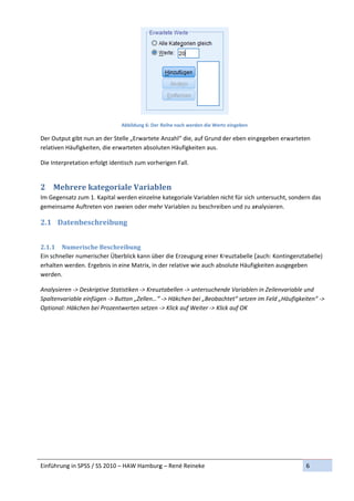  
                               Abbildung 6: Der  Reihe nach we
                                                             erden die Werte
                                                                           e eingeben 

Der Outpput gibt nun a
                     an der Stelle
                                 e „Erwartete  Anzahl“ die,
                                                          , auf Grund d
                                                                      der eben ein gegeben erw
                                                                                             warteten 
relativen 
          Häufigkeiten, die erwartteten absolu
                                             uten Häufigkeiten aus. 

Die Interpretation erf
                     folgt identisc          erigen Fall.
                                  ch zum vorhe


2 Me
   ehrere	ka
           ategoriale	Variabl
                            len	
Im Gegen
       nsatz zum 1. Kapital werd
                               den einzelne
                                          e kategoriale
                                                      e Variablen nicht für sich  untersucht, sondern das
                                                                                                        s 
gemeinsa
       ame Auftreteen von zweieen oder mehhr Variablen z
                                                       zu beschreib
                                                                  ben und zu an  nalysieren. 

2.1 Da
     atenbesch
             hreibung	
 

2.1.1 N Numerische  e	Beschreib bung	
Ein schne
        eller numeris
                    scher Überbllick kann übeer die Erzeuggung einer Kr
                                                                      reuztabelle (
                                                                                  (auch: Kontin
                                                                                              ngenztabelle
                                                                                                         e) 
erhalten werden. Erg
                   gebnis in eine
                                e Matrix, in d
                                             der relative w
                                                          wie auch abssolute Häufig
                                                                                  gkeiten ausgegeben 
werden. 

Analysier
        ren ‐> Deskri
                    iptive Statisti
                                  iken ‐> Kreuzztabellen ‐> u
                                                            untersuchende Variablen n in Zeilenvar
                                                                                                 riable und 
Spaltenva
        ariable einfü
                    ügen ‐> Buttoon „Zellen…“ “ ‐> Häkchen bei „Beobac  chtet“ setzen
                                                                                    n im Feld „Hä
                                                                                                äufigkeiten“ ‐
                                                                                                             ‐> 
Optional:
        : Häkchen beei Prozentwe erten setzen ‐‐> Klick auf W
                                                            Weiter ‐> Klic
                                                                         ck auf OK 




Einführun
        ng in SPSS / S
                     SS 2010 – HA
                                AW Hamburg
                                         g – René Reineke                                               6 
 
 