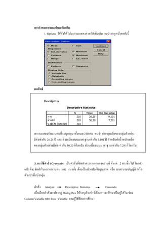 การกาหนดรายละเอียดเพิ่มเติม
1. Options ใช้สั่งให้โปรแกรมแสดงค่าสถิติเพิ่มเติม จะปรากฏหน้าจอดังนี้
ผลลัพธ์
Descriptives
Descriptive Statistics
210 26,25 9,101
210 50,20 7,291
210
อายุ
น้าหนัก
V alid N (listwise)
N Mean Std. Dev iation
ตารางแสดงจานวนคนที่ระบุอายุมาทั้งหมด 210 คน พบว่า ค่าอายุเฉลี่ยของกลุ่มตัวอย่าง
มีค่าเท่ากับ 26.25 ปี และ ส่วนเบี่ยงเบนมาตรฐานเท่ากับ 9.101 ปี สาหรับค่าน้าหนักเฉลี่ย
ของกลุ่มตัวอย่างมีค่า เท่ากับ 50.20 กิโลกรัม ส่วนเบี่ยงเบนมาตรฐานเท่ากับ 7.291กิโลกรัม
3. การใช้คาสั่ง Crosstabs เป็นคาสั่งที่จัดทาตารางแจกแจงความถี่ ตั้งแต่ 2 ทางขึ้นไป โดยตัว
แปรที่จะจัดทาในแถวแนวนอน และ แนวตั้ง ต้องเป็นตัวแปรเชิงคุณภาพ หรือ มาตรนามบัญญัติ หรือ
ตัวแปรที่แบ่งกลุ่ม
คาสั่ง Analyze Descriptive Statistics Crosstabs
เมื่อเลือกคาสั่งจะปรากฏ Dialog Box ให้ระบุตัวแปรที่ต้องการจะศึกษาเป็นคู่ใส่ใน ช่อง
Column Variable และ Row Variable ตามผู้ใช้ต้องการศึกษา
 