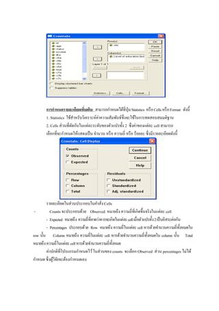การกาหนดรายละเอียดเพิ่มเติม สามารถกาหนดได้ที่ปุ่มStatistics หรือCellsหรือFormat ดังนี้
1. Statistics ใช้สาหรับวิเคราะห์ค่าความสัมพันธ์ซึ่งจะใช้ในการทดสอบสมมติฐาน
2. Cells ส่วนที่ตัดกันในแต่ละระดับของตัวแปรทั้ง 2 ซึ่งค่าของแต่ละ cell สามารถ
เลือกที่จะกาหนดให้แสดงเป็น จานวน หรือ ความถี่ หรือ ร้อยละ ซึ่งมีรายละเอียดดังนี้
รายละเอียดในส่วนประกอบในคาสั่ง Cells
- Counts จะประกอบด้วย Observed หมายถึง ความถี่ที่เกิดขึ้นจริงในแต่ละ cell
- Expected หมายถึง ความถี่ที่คาดว่าควรจะเกิดในแต่ละcellเมื่อตัวแปรทั้ง2เป็นอิสระต่อกัน
- Percentages ประกอบด้วย Row หมายถึง ความถี่ในแต่ละ cell หารด้วยจานวนความถี่ทั้งหมดใน
row นั้น Column หมายถึง ความถี่ในแต่ละ cell หารด้วยจานวนความถี่ทั้งหมดใน column นั้น Total
หมายถึงความถี่ในแต่ละcellหารด้วยจานวนความถี่ทั้งหมด
ค่าปกติที่โปรแกรมกาหนดไว้ในส่วนของ counts จะเลือก Observed ส่วน percentages ไม่ได้
กาหนด ซึ่งผู้วิจัยจะต้องกาหนดเอง
 